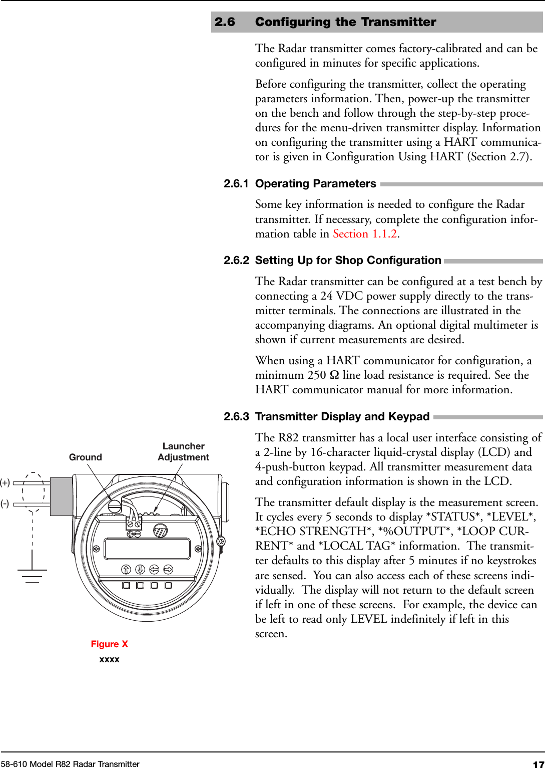 1758-610 Model R82 Radar Transmitter2.6 Configuring the TransmitterThe Radar transmitter comes factory-calibrated and can beconfigured in minutes for specific applications.Before configuring the transmitter, collect the operatingparameters information. Then, power-up the transmitteron the bench and follow through the step-by-step proce-dures for the menu-driven transmitter display. Informationon configuring the transmitter using a HART communica-tor is given in Configuration Using HART (Section 2.7).2.6.1 Operating ParametersSome key information is needed to configure the Radartransmitter. If necessary, complete the configuration infor-mation table in Section 1.1.2.2.6.2 Setting Up for Shop ConfigurationThe Radar transmitter can be configured at a test bench byconnecting a 24 VDC power supply directly to the trans-mitter terminals. The connections are illustrated in theaccompanying diagrams. An optional digital multimeter isshown if current measurements are desired.When using a HART communicator for configuration, aminimum 250 Ωline load resistance is required. See theHART communicator manual for more information.2.6.3 Transmitter Display and KeypadThe R82 transmitter has a local user interface consisting ofa 2-line by 16-character liquid-crystal display (LCD) and4-push-button keypad. All transmitter measurement dataand configuration information is shown in the LCD.The transmitter default display is the measurement screen.It cycles every 5 seconds to display *STATUS*, *LEVEL*,*ECHO STRENGTH*, *%OUTPUT*, *LOOP CUR-RENT* and *LOCAL TAG* information. The transmit-ter defaults to this display after 5 minutes if no keystrokesare sensed. You can also access each of these screens indi-vidually. The display will not return to the default screenif left in one of these screens. For example, the device canbe left to read only LEVEL indefinitely if left in thisscreen.GroundLauncherAdjustment(+)(-)Figure Xxxxx