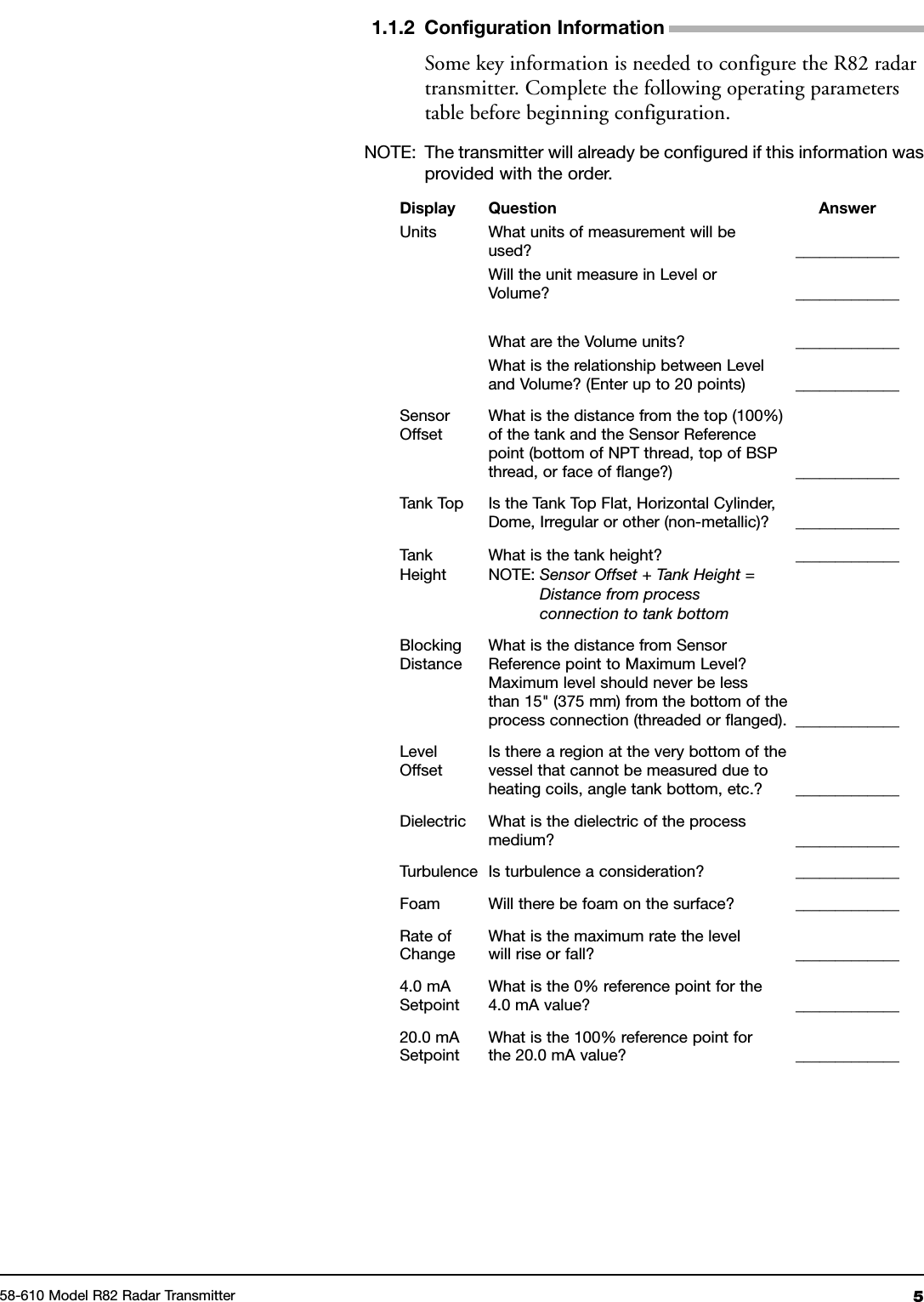 51.1.2 Configuration InformationSome key information is needed to configure the R82 radartransmitter. Complete the following operating parameterstable before beginning configuration.NOTE: The transmitter will already be configured if this information wasprovided with the order.Display Question AnswerUnits What units of measurement will beused? _____________Will the unit measure in Level orVolume? _____________What are the Volume units? _____________What is the relationship between Leveland Volume? (Enter up to 20 points) _____________Sensor What is the distance from the top (100%)Offset of the tank and the Sensor Referencepoint (bottom of NPT thread, top of BSPthread, or face of flange?) _____________Tank Top Is the Tank Top Flat, Horizontal Cylinder,Dome, Irregular or other (non-metallic)? _____________Tank What is the tank height? _____________Height NOTE: Sensor Offset + Tank Height =Distance from processconnection to tank bottomBlocking What is the distance from SensorDistance Reference point to Maximum Level?Maximum level should never be lessthan 15&quot; (375 mm) from the bottom of theprocess connection (threaded or flanged). _____________Level Is there a region at the very bottom of theOffset vessel that cannot be measured due toheating coils, angle tank bottom, etc.? _____________Dielectric What is the dielectric of the processmedium? _____________Turbulence Is turbulence a consideration? _____________Foam Will there be foam on the surface? _____________Rate of What is the maximum rate the levelChange will rise or fall? _____________4.0 mA What is the 0% reference point for theSetpoint 4.0 mA value? _____________20.0 mA What is the 100% reference point forSetpoint the 20.0 mA value? _____________58-610 Model R82 Radar Transmitter
