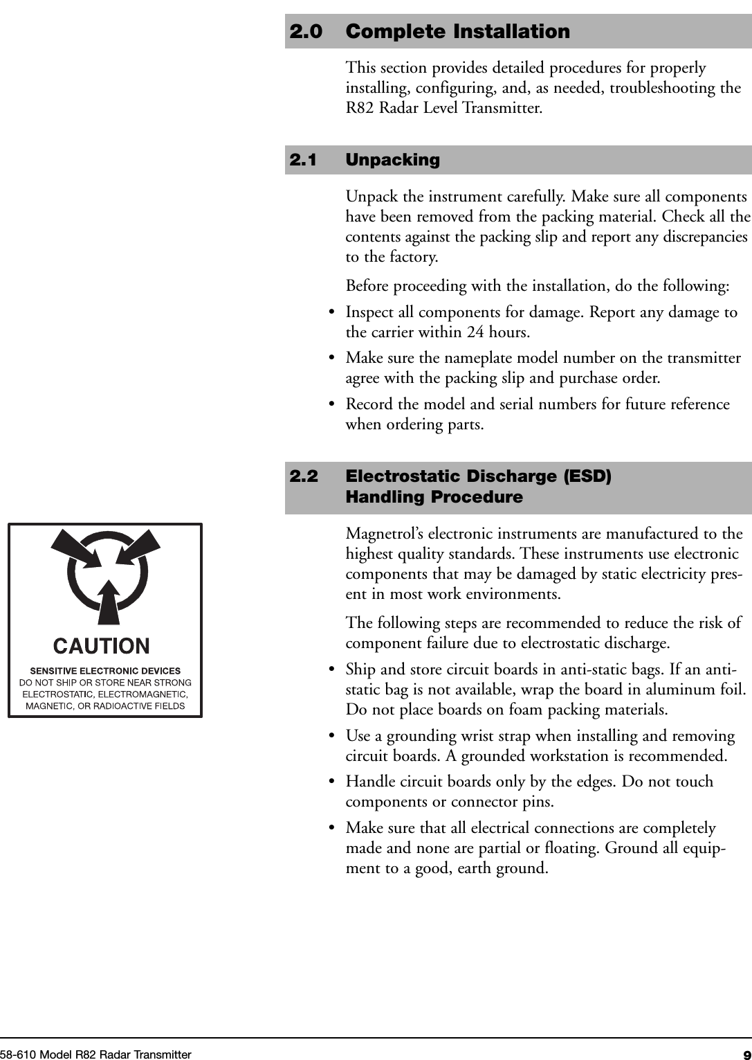 958-610 Model R82 Radar Transmitter2.0 Complete InstallationThis section provides detailed procedures for properlyinstalling, configuring, and, as needed, troubleshooting theR82 Radar Level Transmitter.2.1 UnpackingUnpack the instrument carefully. Make sure all componentshave been removed from the packing material. Check all thecontents against the packing slip and report any discrepanciesto the factory.Before proceeding with the installation, do the following:• Inspect all components for damage. Report any damage tothe carrier within 24 hours.• Make sure the nameplate model number on the transmitteragree with the packing slip and purchase order.• Record the model and serial numbers for future referencewhen ordering parts.2.2 Electrostatic Discharge (ESD)Handling ProcedureMagnetrol’s electronic instruments are manufactured to thehighest quality standards. These instruments use electroniccomponents that may be damaged by static electricity pres-ent in most work environments.The following steps are recommended to reduce the risk ofcomponent failure due to electrostatic discharge.• Ship and store circuit boards in anti-static bags. If an anti-static bag is not available, wrap the board in aluminum foil.Do not place boards on foam packing materials.• Use a grounding wrist strap when installing and removingcircuit boards. A grounded workstation is recommended.• Handle circuit boards only by the edges. Do not touchcomponents or connector pins.• Make sure that all electrical connections are completelymade and none are partial or floating. Ground all equip-ment to a good, earth ground.
