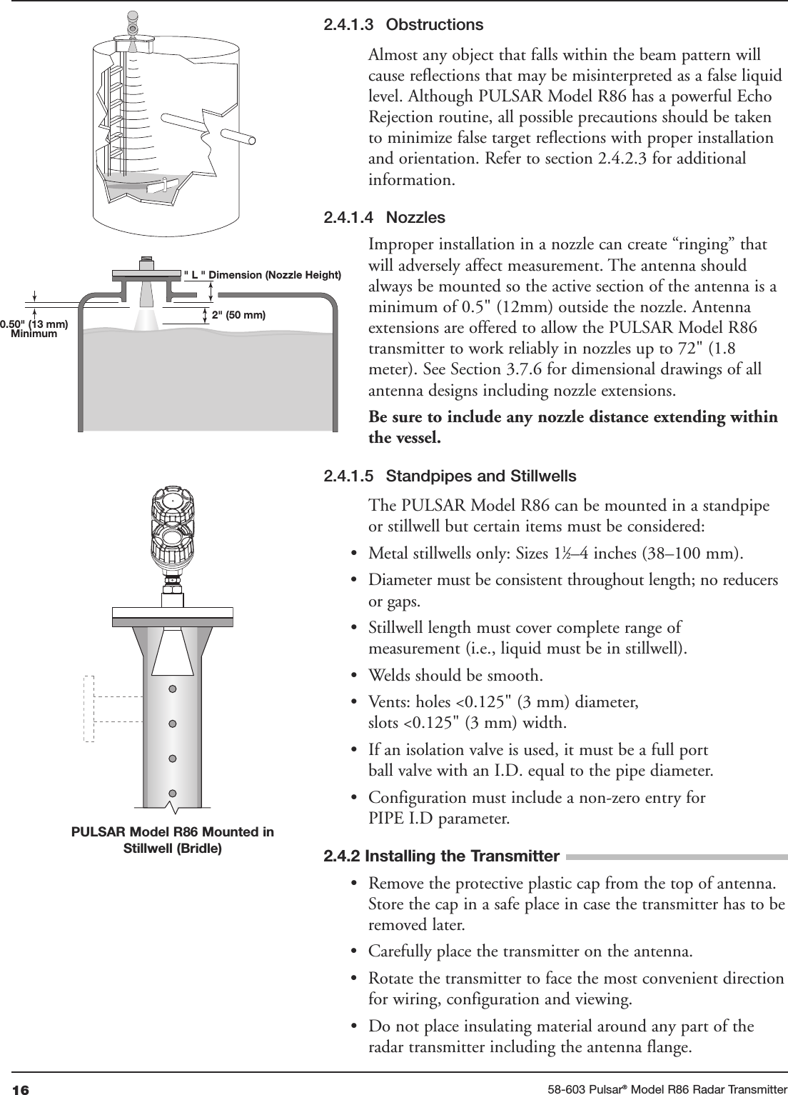 16 58-603 Pulsar®Model R86 Radar Transmitter2.4.1.3 ObstructionsAlmost any object that falls within the beam pattern willcause reflections that may be misinterpreted as a false liquidlevel. Although PULSAR Model R86 has a powerful EchoRejection routine, all possible precautions should be takento minimize false target reflections with proper installationand orientation. Refer to section 2.4.2.3 for additionalinformation.2.4.1.4 NozzlesImproper installation in a nozzle can create “ringing” thatwill adversely affect measurement. The antenna shouldalways be mounted so the active section of the antenna is aminimum of 0.5&quot; (12mm) outside the nozzle. Antennaextensions are offered to allow the PULSAR Model R86transmitter to work reliably in nozzles up to 72&quot; (1.8meter). See Section 3.7.6 for dimensional drawings of allantenna designs including nozzle extensions. Be sure to include any nozzle distance extending withinthe vessel.2.4.1.5 Standpipes and StillwellsThe PULSAR Model R86 can be mounted in a standpipeor stillwell but certain items must be considered:• Metal stillwells only: Sizes 11⁄2–4 inches (38–100 mm).• Diameter must be consistent throughout length; no reducersor gaps.• Stillwell length must cover complete range ofmeasurement (i.e., liquid must be in stillwell).• Welds should be smooth.• Vents: holes &lt;0.125&quot; (3 mm) diameter,slots &lt;0.125&quot; (3 mm) width.• If an isolation valve is used, it must be a full portball valve with an I.D. equal to the pipe diameter.• Configuration must include a non-zero entry forPIPE I.D parameter.2.4.2 Installing the Transmitter• Remove the protective plastic cap from the top of antenna.Store the cap in a safe place in case the transmitter has to beremoved later.• Carefully place the transmitter on the antenna.• Rotate the transmitter to face the most convenient directionfor wiring, configuration and viewing. • Do not place insulating material around any part of theradar transmitter including the antenna flange.0.50&quot; (13 mm)Minimum2&quot; (50 mm)&quot; L &quot; Dimension (Nozzle Height)PULSAR Model R86 Mounted inStillwell (Bridle)