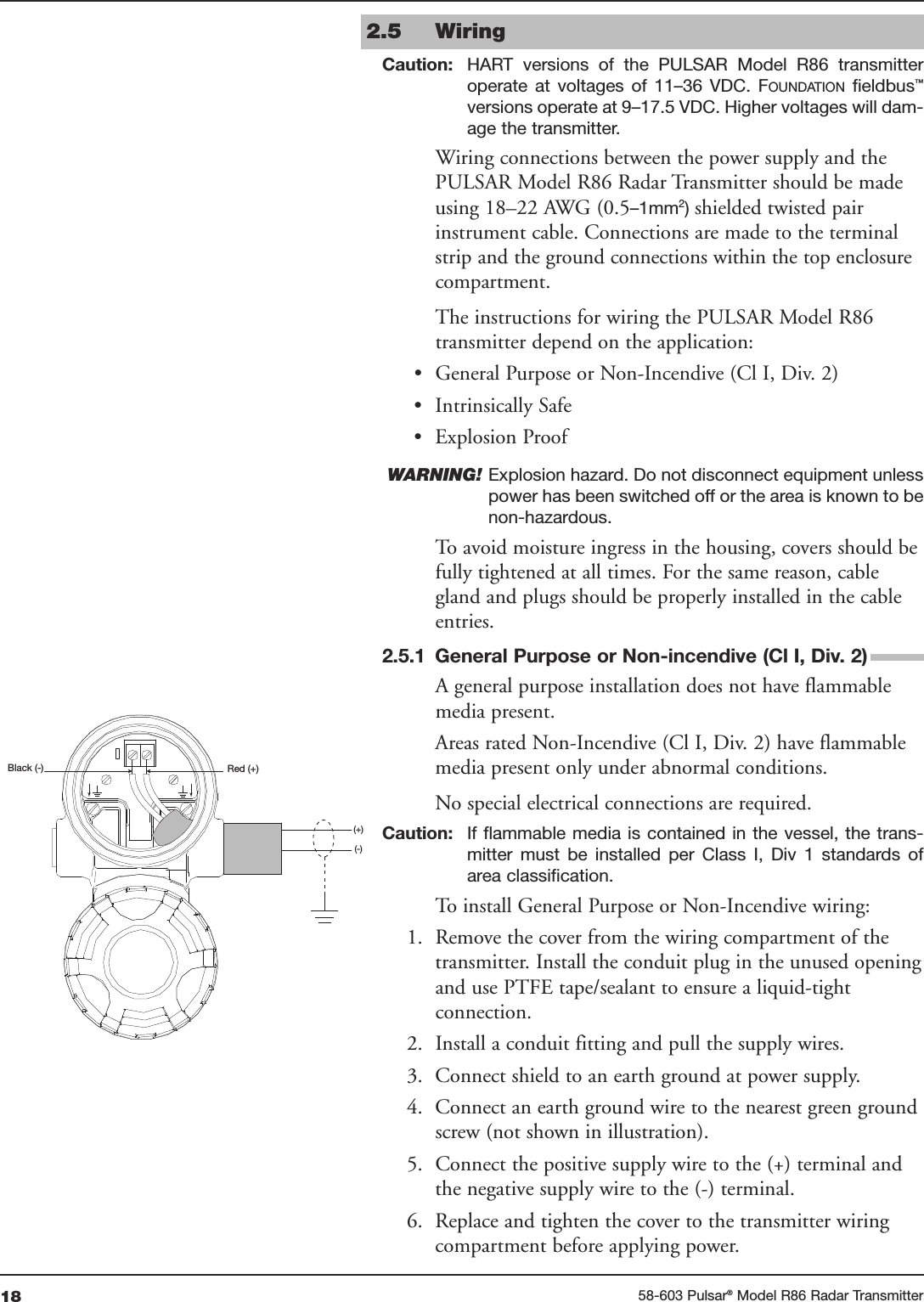 18 58-603 Pulsar®Model R86 Radar TransmitterRed (+)Black (-)(+)(-)2.5 WiringCaution: HART  versions  of  the  PULSAR  Model  R86  transmitteroperate  at  voltages  of  11–36  VDC.  FOUNDATION fieldbus™versions operate at 9–17.5 VDC. Higher voltages will dam-age the transmitter.Wiring connections between the power supply and thePULSAR Model R86 Radar Transmitter should be madeusing 18–22 AWG (0.5–1mm2) shielded twisted pairinstrument cable. Connections are made to the terminalstrip and the ground connections within the top enclosurecompartment. The instructions for wiring the PULSAR Model R86transmitter depend on the application:• General Purpose or Non-Incendive (Cl I, Div. 2)• Intrinsically Safe• Explosion ProofWARNING! Explosion hazard. Do not disconnect equipment unlesspower has been switched off or the area is known to benon-hazardous.To avoid moisture ingress in the housing, covers should befully tightened at all times. For the same reason, cablegland and plugs should be properly installed in the cableentries.2.5.1 General Purpose or Non-incendive (Cl I, Div. 2)A general purpose installation does not have flammablemedia present. Areas rated Non-Incendive (Cl I, Div. 2) have flammablemedia present only under abnormal conditions. No special electrical connections are required.Caution: If flammable media is contained in the  vessel,  the trans-mitter  must  be  installed  per  Class  I,  Div  1  standards  ofarea classification.To install General Purpose or Non-Incendive wiring:1. Remove the cover from the wiring compartment of thetransmitter. Install the conduit plug in the unused openingand use PTFE tape/sealant to ensure a liquid-tightconnection.2. Install a conduit fitting and pull the supply wires.3. Connect shield to an earth ground at power supply.4. Connect an earth ground wire to the nearest green groundscrew (not shown in illustration).5. Connect the positive supply wire to the (+) terminal andthe negative supply wire to the (-) terminal.6. Replace and tighten the cover to the transmitter wiringcompartment before applying power.