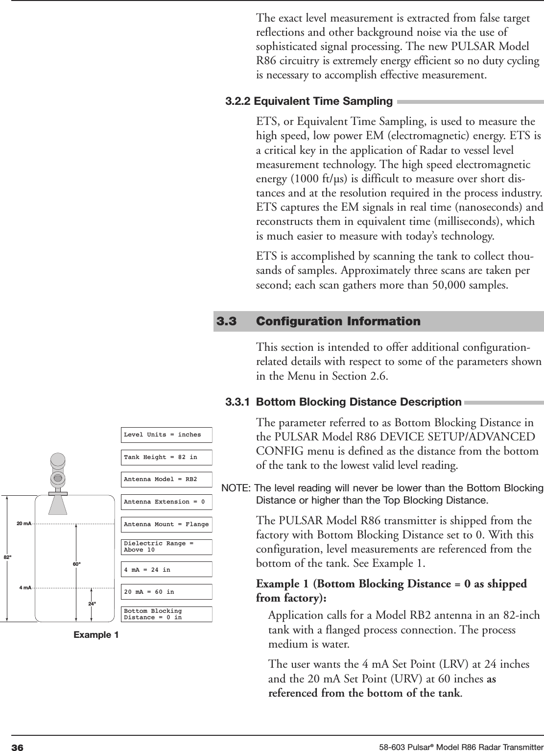 36 58-603 Pulsar®Model R86 Radar Transmitter60&quot;20 mA4 mA24&quot;Level Units = inchesAntenna Model = RB2Tank Height = 82 inAntenna Mount = FlangeDielectric Range =Above 104 mA = 24 in20 mA = 60 in82&quot;Bottom BlockingDistance = 0 inAntenna Extension = 0Example 1The exact level measurement is extracted from false targetreflections and other background noise via the use ofsophisticated signal processing. The new PULSAR ModelR86 circuitry is extremely energy efficient so no duty cyclingis necessary to accomplish effective measurement. 3.2.2 Equivalent Time SamplingETS, or Equivalent Time Sampling, is used to measure thehigh speed, low power EM (electromagnetic) energy. ETS isa critical key in the application of Radar to vessel levelmeasurement technology. The high speed electromagneticenergy (1000 ft/µs) is difficult to measure over short dis-tances and at the resolution required in the process industry.ETS captures the EM signals in real time (nanoseconds) andreconstructs them in equivalent time (milliseconds), whichis much easier to measure with today’s technology.ETS is accomplished by scanning the tank to collect thou-sands of samples. Approximately three scans are taken persecond; each scan gathers more than 50,000 samples.3.3 Configuration InformationThis section is intended to offer additional configuration-related details with respect to some of the parameters shownin the Menu in Section 2.6. 3.3.1 Bottom Blocking Distance DescriptionThe parameter referred to as Bottom Blocking Distance inthe PULSAR Model R86 DEVICE SETUP/ADVANCEDCONFIG menu is defined as the distance from the bottomof the tank to the lowest valid level reading.NOTE: The level reading will never be lower than the Bottom BlockingDistance or higher than the Top Blocking Distance.The PULSAR Model R86 transmitter is shipped from thefactory with Bottom Blocking Distance set to 0. With thisconfiguration, level measurements are referenced from thebottom of the tank. See Example 1.Example 1 (Bottom Blocking Distance = 0 as shippedfrom factory):Application calls for a Model RB2 antenna in an 82-inchtank with a flanged process connection. The processmedium is water. The user wants the 4 mA Set Point (LRV) at 24 inchesand the 20 mA Set Point (URV) at 60 inches as referenced from the bottom of the tank.