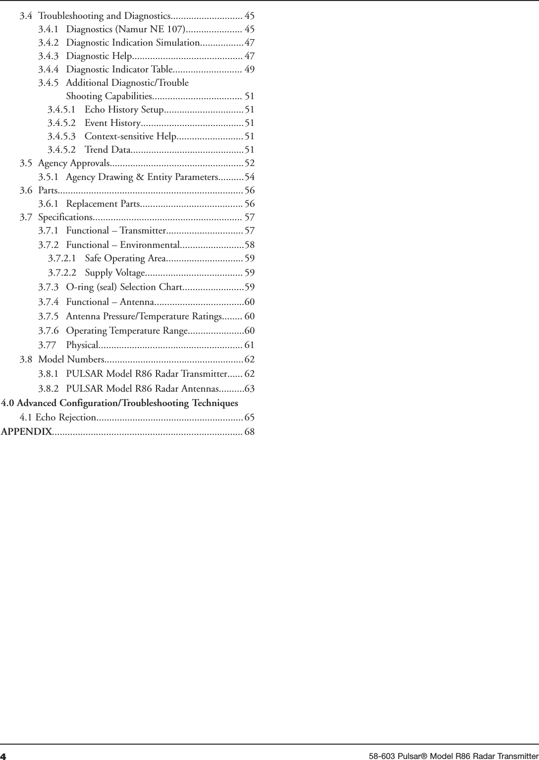 458-603 Pulsar® Model R86 Radar Transmitter3.4 Troubleshooting and Diagnostics............................ 453.4.1 Diagnostics (Namur NE 107)...................... 453.4.2 Diagnostic Indication Simulation.................473.4.3  Diagnostic Help........................................... 473.4.4  Diagnostic Indicator Table........................... 493.4.5  Additional Diagnostic/TroubleShooting Capabilities................................... 513.4.5.1 Echo History Setup...............................513.4.5.2 Event History........................................513.4.5.3 Context-sensitive Help..........................513.4.5.2 Trend Data............................................513.5 Agency Approvals....................................................523.5.1 Agency Drawing &amp; Entity Parameters..........543.6 Parts........................................................................ 563.6.1 Replacement Parts........................................ 563.7 Specifications.......................................................... 573.7.1 Functional – Transmitter..............................573.7.2 Functional – Environmental.........................583.7.2.1 Safe Operating Area..............................593.7.2.2 Supply Voltage...................................... 593.7.3 O-ring (seal) Selection Chart........................593.7.4 Functional – Antenna...................................603.7.5 Antenna Pressure/Temperature Ratings........ 603.7.6 Operating Temperature Range......................603.77 Physical........................................................ 613.8 Model Numbers......................................................623.8.1 PULSAR Model R86 Radar Transmitter...... 623.8.2 PULSAR Model R86 Radar Antennas..........634.0 Advanced Configuration/Troubleshooting Techniques4.1 Echo Rejection.........................................................65APPENDIX.......................................................................... 68