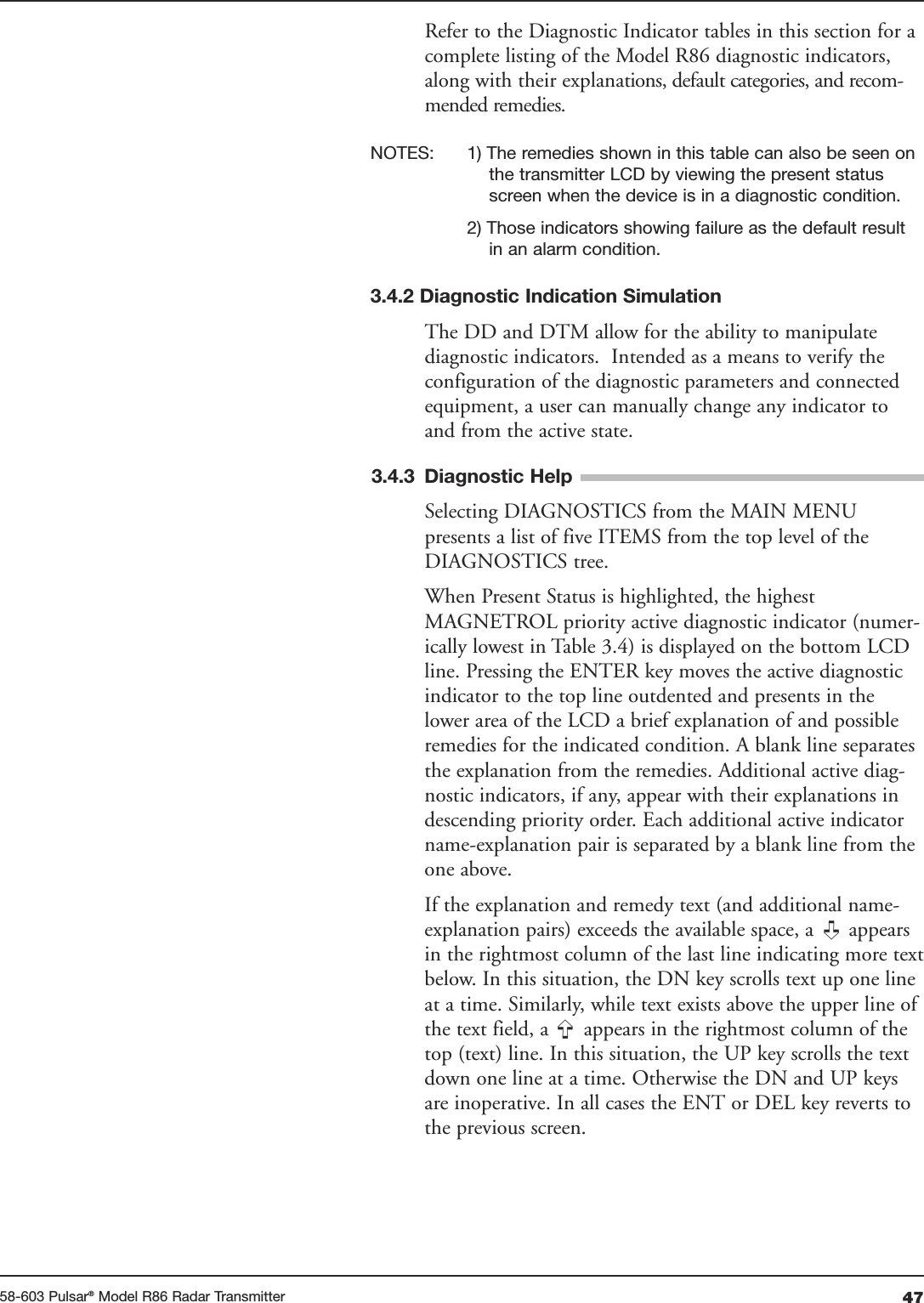 4758-603 Pulsar®Model R86 Radar TransmitterRefer to the Diagnostic Indicator tables in this section for acomplete listing of the Model R86 diagnostic indicators,along with their explanations, default categories, and recom-mended remedies. NOTES: 1) The remedies shown in this table can also be seen on the transmitter LCD by viewing the present status screen when the device is in a diagnostic condition.2) Those indicators showing failure as the default result in an alarm condition.3.4.2 Diagnostic Indication SimulationThe DD and DTM allow for the ability to manipulatediagnostic indicators.  Intended as a means to verify theconfiguration of the diagnostic parameters and connectedequipment, a user can manually change any indicator toand from the active state.3.4.3 Diagnostic HelpSelecting DIAGNOSTICS from the MAIN MENUpresents a list of five ITEMS from the top level of theDIAGNOSTICS tree.When Present Status is highlighted, the highestMAGNETROL priority active diagnostic indicator (numer-ically lowest in Table 3.4) is displayed on the bottom LCDline. Pressing the ENTER key moves the active diagnosticindicator to the top line outdented and presents in thelower area of the LCD a brief explanation of and possibleremedies for the indicated condition. A blank line separatesthe explanation from the remedies. Additional active diag-nostic indicators, if any, appear with their explanations indescending priority order. Each additional active indicatorname-explanation pair is separated by a blank line from theone above.If the explanation and remedy text (and additional name-explanation pairs) exceeds the available space, a  appearsin the rightmost column of the last line indicating more textbelow. In this situation, the DN key scrolls text up one lineat a time. Similarly, while text exists above the upper line ofthe text field, a  appears in the rightmost column of thetop (text) line. In this situation, the UP key scrolls the textdown one line at a time. Otherwise the DN and UP keysare inoperative. In all cases the ENT or DEL key reverts tothe previous screen.➪➪