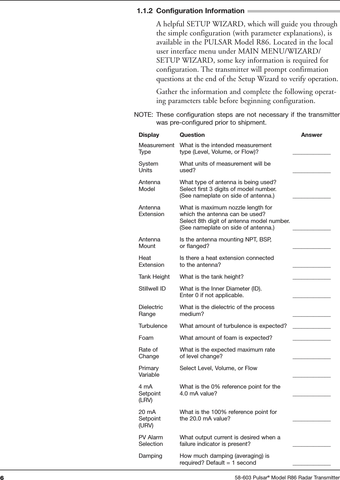 658-603 Pulsar®Model R86 Radar Transmitter1.1.2 Configuration InformationA helpful SETUP WIZARD, which will guide you throughthe simple configuration (with parameter explanations), isavailable in the PULSAR Model R86. Located in the localuser interface menu under MAIN MENU/WIZARD/SETUP WIZARD, some key information is required forconfiguration. The transmitter will prompt confirmationquestions at the end of the Setup Wizard to verify operation.Gather the information and complete the following operat-ing parameters table before beginning configuration.NOTE: These configuration  steps are not necessary if  the transmitterwas pre-configured prior to shipment.Display Question AnswerMeasurement What is the intended measurementType type (Level, Volume, or Flow)? _____________System What units of measurement will beUnits used? _____________Antenna What type of antenna is being used?Model Select first 3 digits of model number.(See nameplate on side of antenna.) _____________Antenna What is maximum nozzle length forExtension which the antenna can be used?Select 8th digit of antenna model number.(See nameplate on side of antenna.) _____________Antenna Is the antenna mounting NPT, BSP,Mount or flanged? _____________Heat Is there a heat extension connectedExtension to the antenna? _____________Tank Height What is the tank height? _____________Stillwell ID What is the Inner Diameter (ID).Enter 0 if not applicable. _____________Dielectric What is the dielectric of the processRange medium? _____________Turbulence What amount of turbulence is expected? _____________Foam What amount of foam is expected? _____________Rate of  What is the expected maximum rateChange of level change? _____________Primary  Select Level, Volume, or FlowVariable _____________4 mA  What is the 0% reference point for theSetpoint 4.0 mA value? _____________(LRV)20 mA What is the 100% reference point for Setpoint the 20.0 mA value? _____________(URV)PV Alarm What output current is desired when aSelection failure indicator is present? _____________Damping How much damping (averaging) isrequired? Default = 1 second _____________