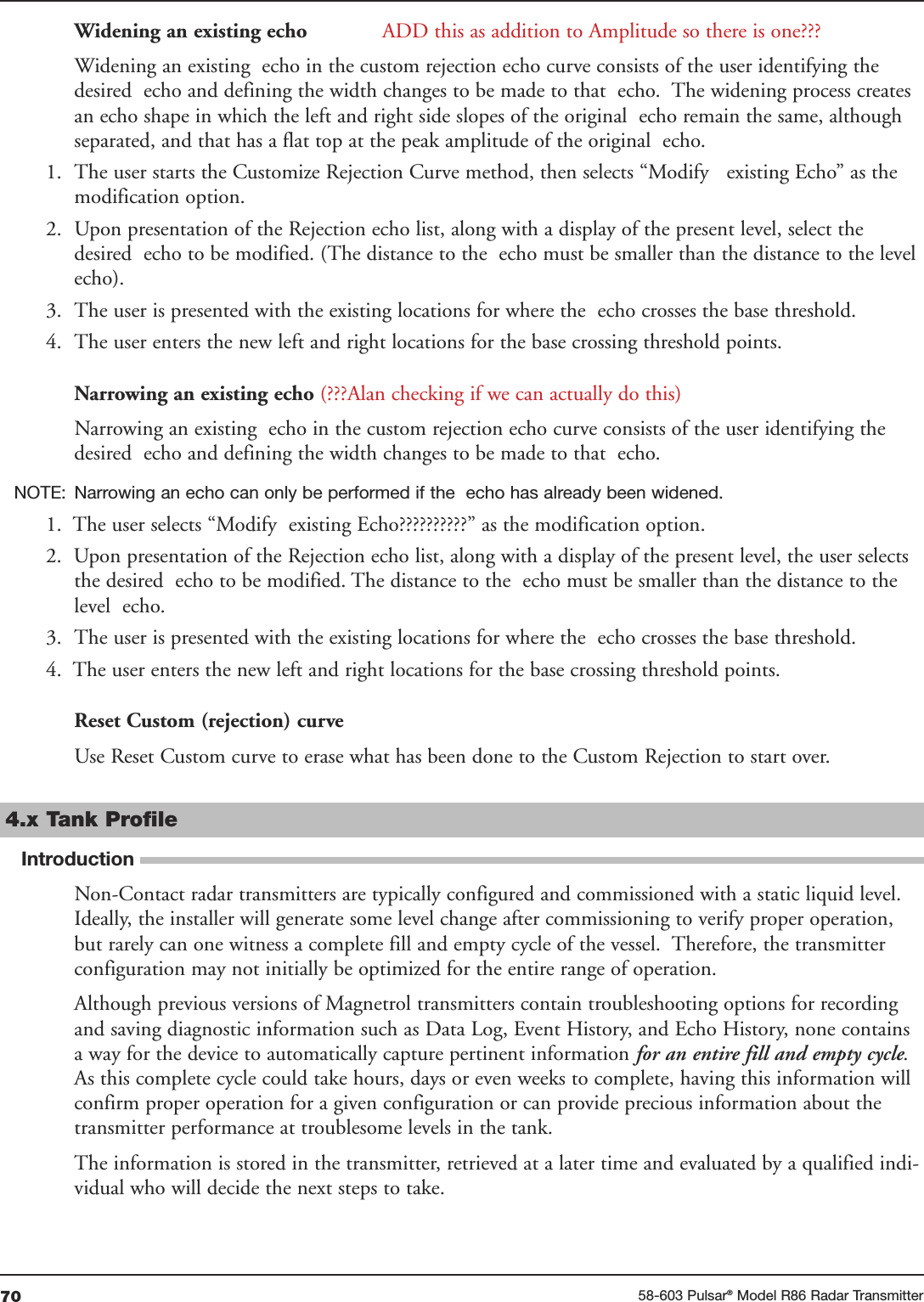 70 58-603 Pulsar®Model R86 Radar TransmitterWidening an existing echo ADD this as addition to Amplitude so there is one???Widening an existing  echo in the custom rejection echo curve consists of the user identifying thedesired  echo and defining the width changes to be made to that  echo.  The widening process createsan echo shape in which the left and right side slopes of the original  echo remain the same, althoughseparated, and that has a flat top at the peak amplitude of the original  echo. 1. The user starts the Customize Rejection Curve method, then selects “Modify   existing Echo” as themodification option. 2. Upon presentation of the Rejection echo list, along with a display of the present level, select thedesired  echo to be modified. (The distance to the  echo must be smaller than the distance to the levelecho). 3. The user is presented with the existing locations for where the  echo crosses the base threshold. 4. The user enters the new left and right locations for the base crossing threshold points. Narrowing an existing echo (???Alan checking if we can actually do this)Narrowing an existing  echo in the custom rejection echo curve consists of the user identifying thedesired  echo and defining the width changes to be made to that  echo. NOTE: Narrowing an echo can only be performed if the  echo has already been widened. 1.  The user selects “Modify  existing Echo??????????” as the modification option. 2.  Upon presentation of the Rejection echo list, along with a display of the present level, the user selectsthe desired  echo to be modified. The distance to the  echo must be smaller than the distance to thelevel  echo. 3. The user is presented with the existing locations for where the  echo crosses the base threshold. 4.  The user enters the new left and right locations for the base crossing threshold points. Reset Custom (rejection) curve Use Reset Custom curve to erase what has been done to the Custom Rejection to start over.4.x Tank ProfileIntroductionNon-Contact radar transmitters are typically configured and commissioned with a static liquid level.Ideally, the installer will generate some level change after commissioning to verify proper operation,but rarely can one witness a complete fill and empty cycle of the vessel.  Therefore, the transmitterconfiguration may not initially be optimized for the entire range of operation.Although previous versions of Magnetrol transmitters contain troubleshooting options for recordingand saving diagnostic information such as Data Log, Event History, and Echo History, none containsa way for the device to automatically capture pertinent information for an entire fill and empty cycle.As this complete cycle could take hours, days or even weeks to complete, having this information willconfirm proper operation for a given configuration or can provide precious information about thetransmitter performance at troublesome levels in the tank. The information is stored in the transmitter, retrieved at a later time and evaluated by a qualified indi-vidual who will decide the next steps to take. 