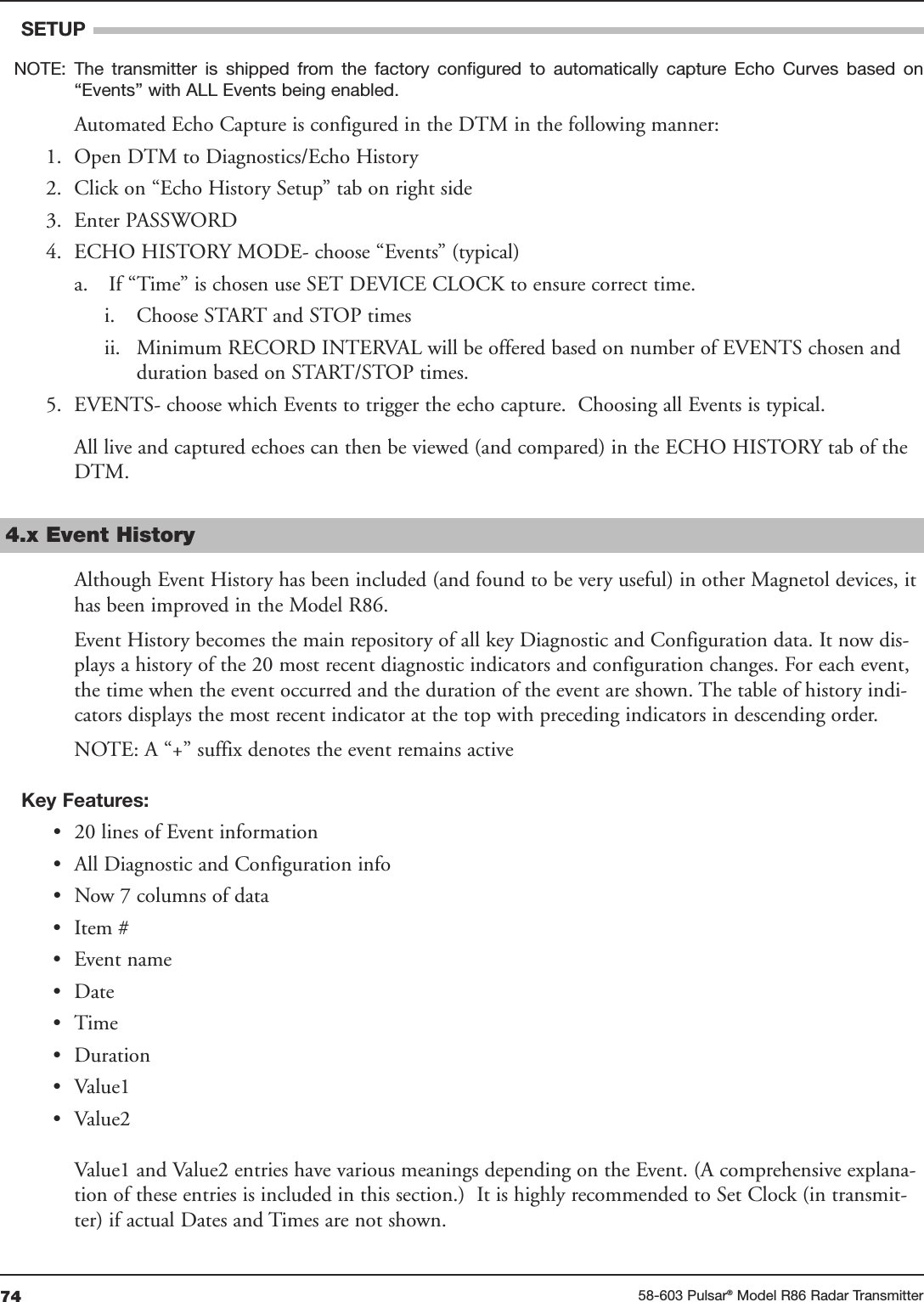 74 58-603 Pulsar®Model R86 Radar TransmitterSETUPNOTE:  The  transmitter  is  shipped  from  the  factory  configured  to  automatically  capture  Echo  Curves  based  on“Events” with ALL Events being enabled.Automated Echo Capture is configured in the DTM in the following manner:1. Open DTM to Diagnostics/Echo History2. Click on “Echo History Setup” tab on right side3. Enter PASSWORD4. ECHO HISTORY MODE- choose “Events” (typical)a. If “Time” is chosen use SET DEVICE CLOCK to ensure correct time.i. Choose START and STOP timesii. Minimum RECORD INTERVAL will be offered based on number of EVENTS chosen andduration based on START/STOP times.5. EVENTS- choose which Events to trigger the echo capture.  Choosing all Events is typical.All live and captured echoes can then be viewed (and compared) in the ECHO HISTORY tab of theDTM.4.x Event HistoryAlthough Event History has been included (and found to be very useful) in other Magnetol devices, ithas been improved in the Model R86.Event History becomes the main repository of all key Diagnostic and Configuration data. It now dis-plays a history of the 20 most recent diagnostic indicators and configuration changes. For each event,the time when the event occurred and the duration of the event are shown. The table of history indi-cators displays the most recent indicator at the top with preceding indicators in descending order.NOTE: A “+” suffix denotes the event remains activeKey Features:• 20 lines of Event information• All Diagnostic and Configuration info• Now 7 columns of data• Item #• Event name• Date• Time• Duration• Value1• Value2Value1 and Value2 entries have various meanings depending on the Event. (A comprehensive explana-tion of these entries is included in this section.)  It is highly recommended to Set Clock (in transmit-ter) if actual Dates and Times are not shown.