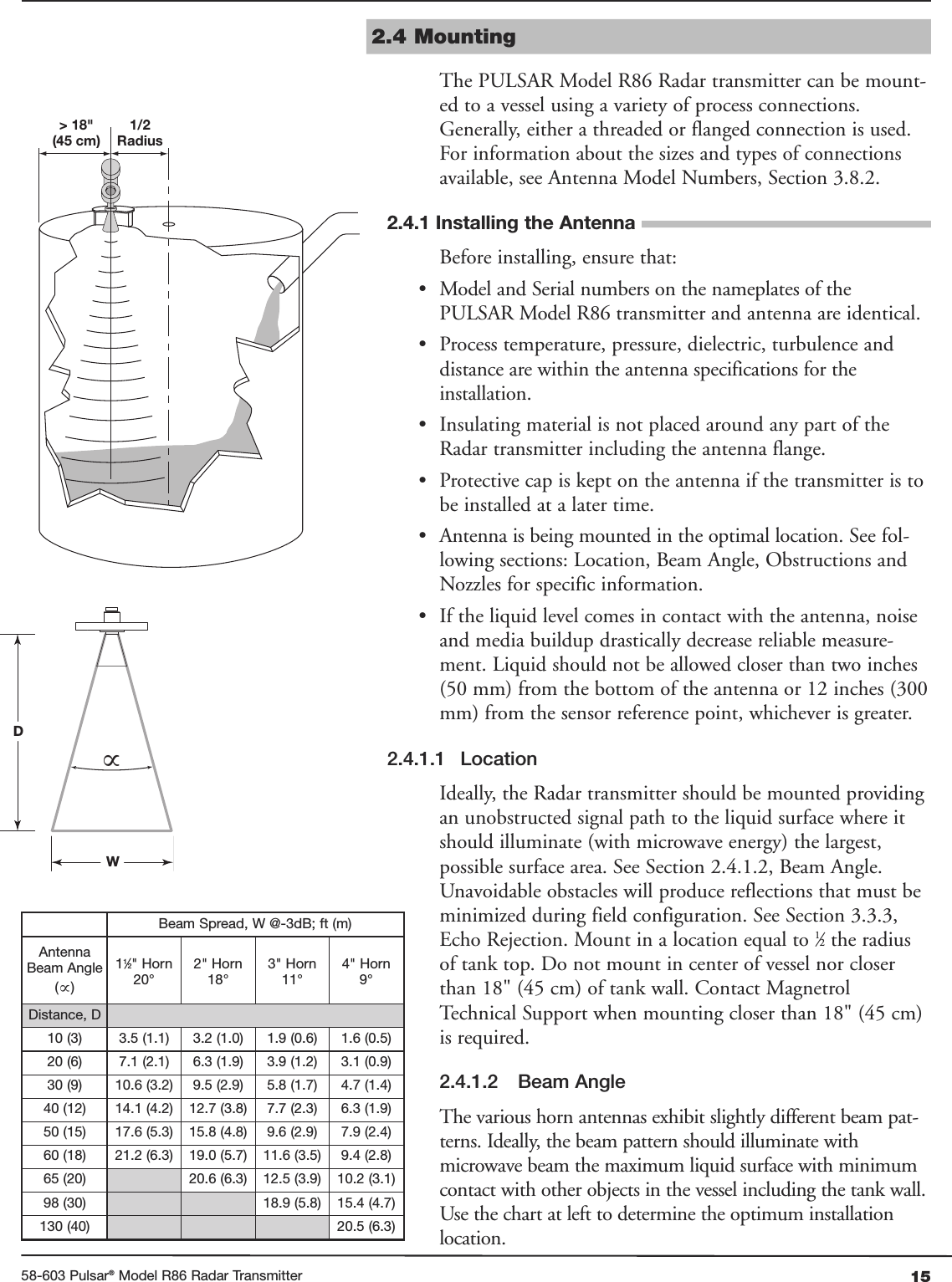 1558-603 Pulsar®Model R86 Radar Transmitter2.4 MountingThe PULSAR Model R86 Radar transmitter can be mount-ed to a vessel using a variety of process connections.Generally, either a threaded or flanged connection is used.For information about the sizes and types of connectionsavailable, see Antenna Model Numbers, Section 3.8.2.2.4.1 Installing the AntennaBefore installing, ensure that:• Model and Serial numbers on the nameplates of thePULSAR Model R86 transmitter and antenna are identical.• Process temperature, pressure, dielectric, turbulence anddistance are within the antenna specifications for theinstallation.• Insulating material is not placed around any part of theRadar transmitter including the antenna flange.• Protective cap is kept on the antenna if the transmitter is tobe installed at a later time.• Antenna is being mounted in the optimal location. See fol-lowing sections: Location, Beam Angle, Obstructions andNozzles for specific information.• If the liquid level comes in contact with the antenna, noiseand media buildup drastically decrease reliable measure-ment. Liquid should not be allowed closer than two inches(50 mm) from the bottom of the antenna or 12 inches (300mm) from the sensor reference point, whichever is greater.2.4.1.1 LocationIdeally, the Radar transmitter should be mounted providingan unobstructed signal path to the liquid surface where itshould illuminate (with microwave energy) the largest,possible surface area. See Section 2.4.1.2, Beam Angle.Unavoidable obstacles will produce reflections that must beminimized during field configuration. See Section 3.3.3,Echo Rejection. Mount in a location equal to 1⁄2the radiusof tank top. Do not mount in center of vessel nor closerthan 18&quot; (45 cm) of tank wall. Contact MagnetrolTechnical Support when mounting closer than 18&quot; (45 cm)is required.2.4.1.2 Beam AngleThe various horn antennas exhibit slightly different beam pat-terns. Ideally, the beam pattern should illuminate withmicrowave beam the maximum liquid surface with minimumcontact with other objects in the vessel including the tank wall.Use the chart at left to determine the optimum installationlocation.1/2Radius&gt; 18&quot;(45 cm)DW∝Beam Spread, W @-3dB; ft (m)AntennaBeam Angle(∝)11⁄2&quot; Horn20°2&quot; Horn18°3&quot; Horn11°4&quot; Horn9°Distance, D 10 (3) 3.5 (1.1) 3.2 (1.0) 1.9 (0.6) 1.6 (0.5)20 (6) 7.1 (2.1) 6.3 (1.9) 3.9 (1.2) 3.1 (0.9)30 (9) 10.6 (3.2) 9.5 (2.9) 5.8 (1.7) 4.7 (1.4)40 (12) 14.1 (4.2) 12.7 (3.8) 7.7 (2.3) 6.3 (1.9)50 (15) 17.6 (5.3) 15.8 (4.8) 9.6 (2.9) 7.9 (2.4)60 (18) 21.2 (6.3) 19.0 (5.7) 11.6 (3.5) 9.4 (2.8)65 (20) 20.6 (6.3) 12.5 (3.9) 10.2 (3.1)98 (30) 18.9 (5.8) 15.4 (4.7)130 (40) 20.5 (6.3)