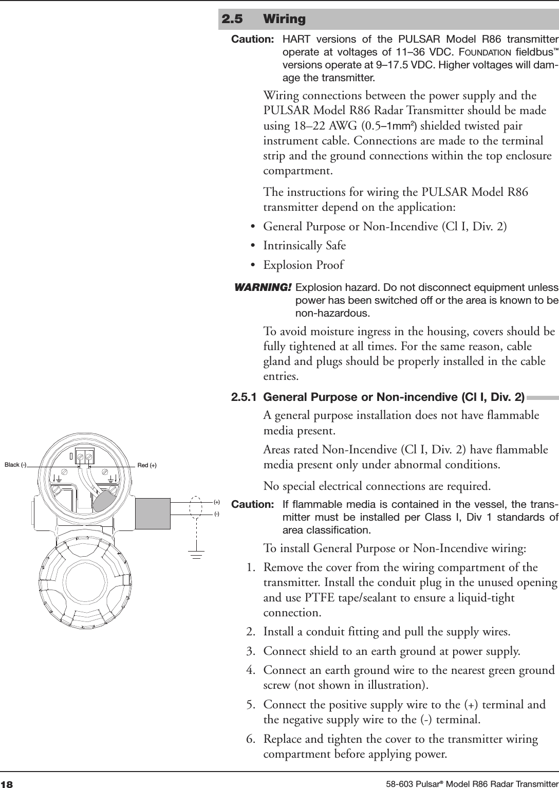 18 58-603 Pulsar®Model R86 Radar TransmitterRed (+)Black (-)(+)(-)2.5 WiringCaution: HART  versions  of  the  PULSAR  Model  R86  transmitteroperate  at  voltages  of  11–36  VDC.  FOUNDATION fieldbus™versions operate at 9–17.5 VDC. Higher voltages will dam-age the transmitter.Wiring connections between the power supply and thePULSAR Model R86 Radar Transmitter should be madeusing 18–22 AWG (0.5–1mm2) shielded twisted pairinstrument cable. Connections are made to the terminalstrip and the ground connections within the top enclosurecompartment. The instructions for wiring the PULSAR Model R86transmitter depend on the application:• General Purpose or Non-Incendive (Cl I, Div. 2)• Intrinsically Safe• Explosion ProofWARNING! Explosion hazard. Do not disconnect equipment unlesspower has been switched off or the area is known to benon-hazardous.To avoid moisture ingress in the housing, covers should befully tightened at all times. For the same reason, cablegland and plugs should be properly installed in the cableentries.2.5.1 General Purpose or Non-incendive (Cl I, Div. 2)A general purpose installation does not have flammablemedia present. Areas rated Non-Incendive (Cl I, Div. 2) have flammablemedia present only under abnormal conditions. No special electrical connections are required.Caution: If flammable media is contained  in  the vessel, the trans-mitter  must  be  installed  per  Class  I,  Div  1  standards  ofarea classification.To install General Purpose or Non-Incendive wiring:1. Remove the cover from the wiring compartment of thetransmitter. Install the conduit plug in the unused openingand use PTFE tape/sealant to ensure a liquid-tightconnection.2. Install a conduit fitting and pull the supply wires.3. Connect shield to an earth ground at power supply.4. Connect an earth ground wire to the nearest green groundscrew (not shown in illustration).5. Connect the positive supply wire to the (+) terminal andthe negative supply wire to the (-) terminal.6. Replace and tighten the cover to the transmitter wiringcompartment before applying power.