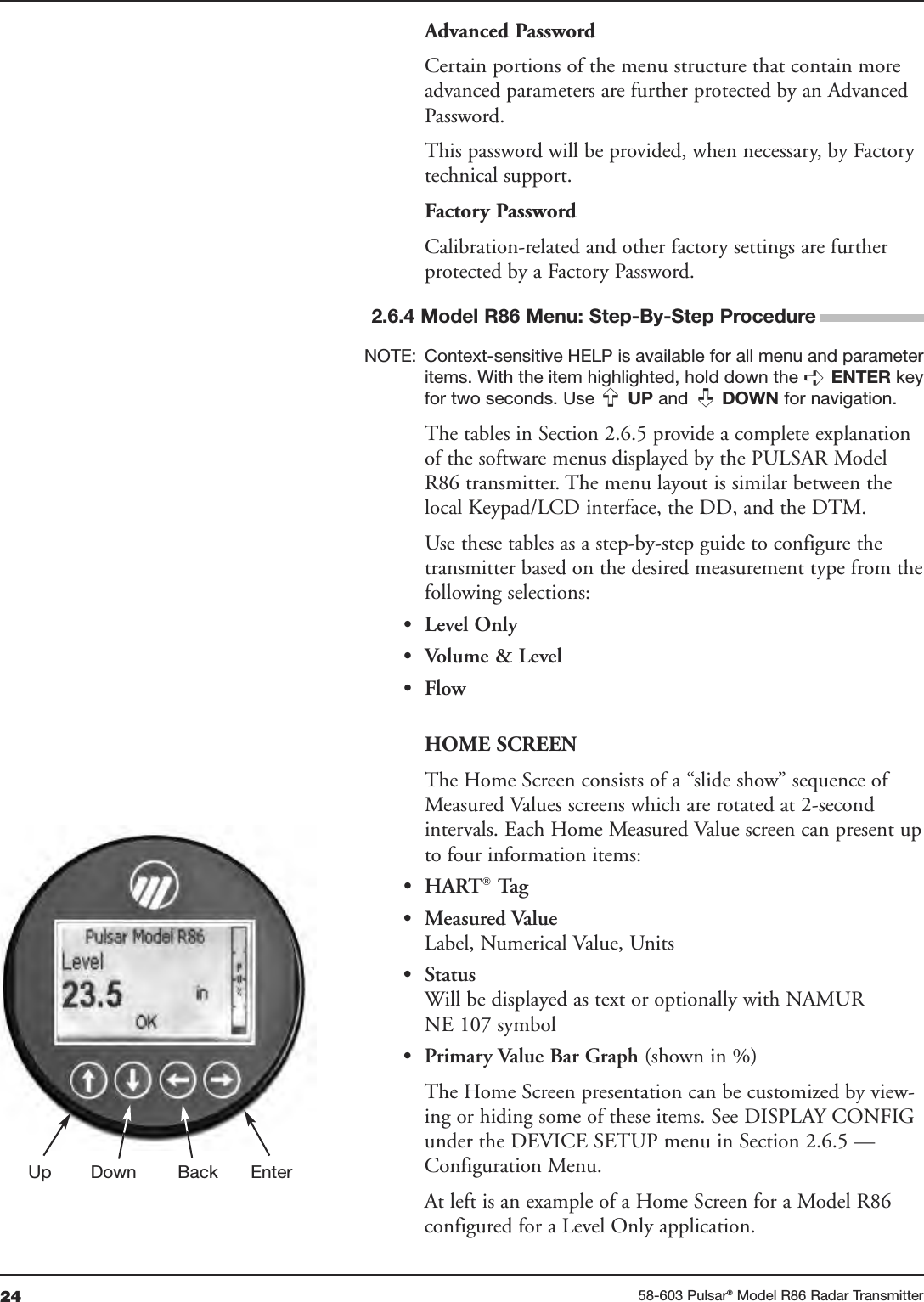 24 58-603 Pulsar®Model R86 Radar TransmitterAdvanced PasswordCertain portions of the menu structure that contain moreadvanced parameters are further protected by an AdvancedPassword.This password will be provided, when necessary, by Factorytechnical support.Factory PasswordCalibration-related and other factory settings are furtherprotected by a Factory Password.2.6.4 Model R86 Menu: Step-By-Step ProcedureNOTE: Context-sensitive HELP is available for all menu and parameteritems. With the item highlighted, hold down the ➪ENTER keyfor two seconds. Use  UP and  DOWN for navigation.The tables in Section 2.6.5 provide a complete explanationof the software menus displayed by the PULSAR ModelR86 transmitter. The menu layout is similar between thelocal Keypad/LCD interface, the DD, and the DTM.Use these tables as a step-by-step guide to configure thetransmitter based on the desired measurement type from thefollowing selections:• Level Only• Volume &amp; Level• FlowHOME SCREENThe Home Screen consists of a “slide show” sequence ofMeasured Values screens which are rotated at 2-secondintervals. Each Home Measured Value screen can present upto four information items:• HART®Tag• Measured ValueLabel, Numerical Value, Units• StatusWill be displayed as text or optionally with NAMURNE 107 symbol• Primary Value Bar Graph (shown in %)The Home Screen presentation can be customized by view-ing or hiding some of these items. See DISPLAY CONFIGunder the DEVICE SETUP menu in Section 2.6.5 —Configuration Menu.At left is an example of a Home Screen for a Model R86configured for a Level Only application.➪➪Up Down Back Enter