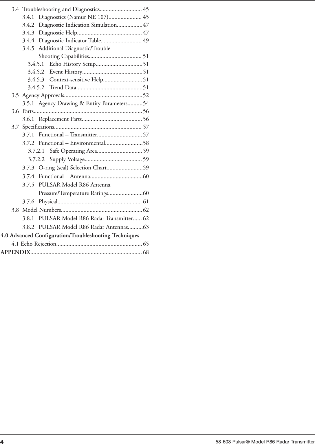 458-603 Pulsar® Model R86 Radar Transmitter3.4 Troubleshooting and Diagnostics............................ 453.4.1 Diagnostics (Namur NE 107)...................... 453.4.2 Diagnostic Indication Simulation.................473.4.3  Diagnostic Help........................................... 473.4.4  Diagnostic Indicator Table........................... 493.4.5  Additional Diagnostic/TroubleShooting Capabilities................................... 513.4.5.1 Echo History Setup...............................513.4.5.2 Event History........................................513.4.5.3 Context-sensitive Help..........................513.4.5.2 Trend Data............................................513.5 Agency Approvals....................................................523.5.1 Agency Drawing &amp; Entity Parameters..........543.6 Parts........................................................................ 563.6.1 Replacement Parts........................................ 563.7 Specifications.......................................................... 573.7.1 Functional – Transmitter..............................573.7.2 Functional – Environmental.........................583.7.2.1 Safe Operating Area..............................593.7.2.2 Supply Voltage...................................... 593.7.3 O-ring (seal) Selection Chart........................593.7.4 Functional – Antenna...................................603.7.5 PULSAR Model R86 AntennaPressure/Temperature Ratings.......................603.7.6 Physical........................................................ 613.8 Model Numbers......................................................623.8.1 PULSAR Model R86 Radar Transmitter...... 623.8.2 PULSAR Model R86 Radar Antennas..........634.0 Advanced Configuration/Troubleshooting Techniques4.1 Echo Rejection.........................................................65APPENDIX.......................................................................... 68