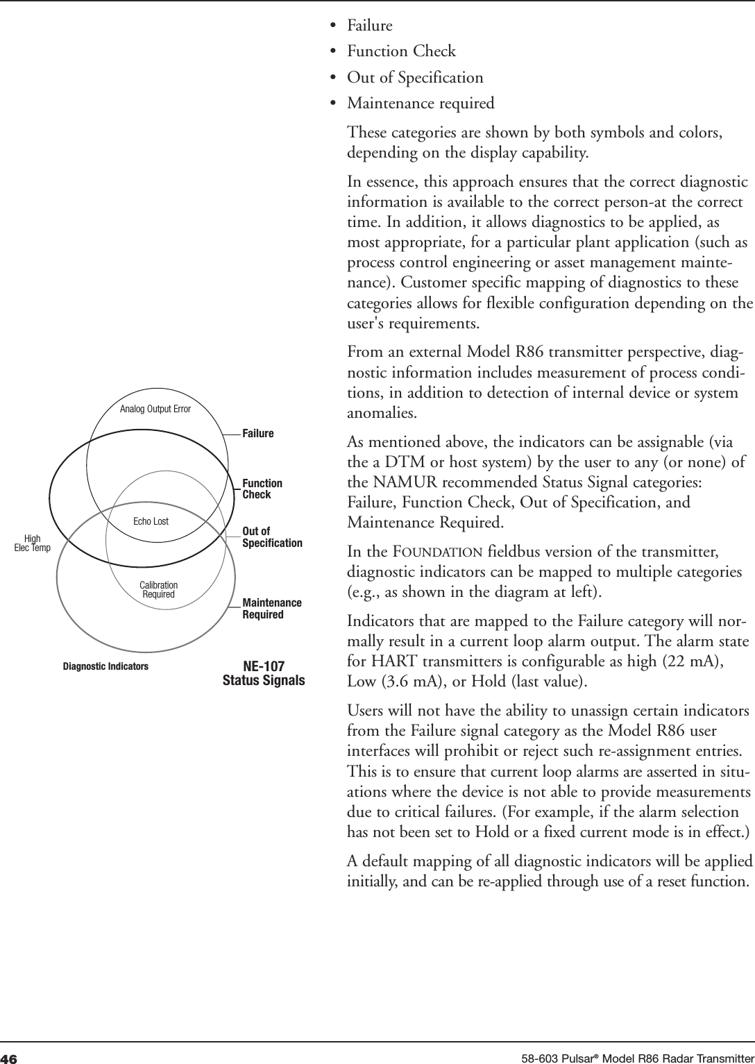 46 58-603 Pulsar®Model R86 Radar Transmitter• Failure• Function Check• Out of Specification• Maintenance requiredThese categories are shown by both symbols and colors,depending on the display capability.In essence, this approach ensures that the correct diagnosticinformation is available to the correct person-at the correcttime. In addition, it allows diagnostics to be applied, asmost appropriate, for a particular plant application (such asprocess control engineering or asset management mainte-nance). Customer specific mapping of diagnostics to thesecategories allows for flexible configuration depending on theuser&apos;s requirements.From an external Model R86 transmitter perspective, diag-nostic information includes measurement of process condi-tions, in addition to detection of internal device or systemanomalies. As mentioned above, the indicators can be assignable (viathe a DTM or host system) by the user to any (or none) ofthe NAMUR recommended Status Signal categories:Failure, Function Check, Out of Specification, andMaintenance Required.In the FOUNDATION fieldbus version of the transmitter,diagnostic indicators can be mapped to multiple categories(e.g., as shown in the diagram at left). Indicators that are mapped to the Failure category will nor-mally result in a current loop alarm output. The alarm statefor HART transmitters is configurable as high (22 mA),Low (3.6 mA), or Hold (last value).Users will not have the ability to unassign certain indicatorsfrom the Failure signal category as the Model R86 userinterfaces will prohibit or reject such re-assignment entries.This is to ensure that current loop alarms are asserted in situ-ations where the device is not able to provide measurementsdue to critical failures. (For example, if the alarm selectionhas not been set to Hold or a fixed current mode is in effect.)A default mapping of all diagnostic indicators will be appliedinitially, and can be re-applied through use of a reset function. Analog Output ErrorEcho LostCalibrationRequiredFailureFunctionCheckOut ofSpecificationMaintenanceRequiredNE-107Status SignalsDiagnostic IndicatorsHighElec Temp