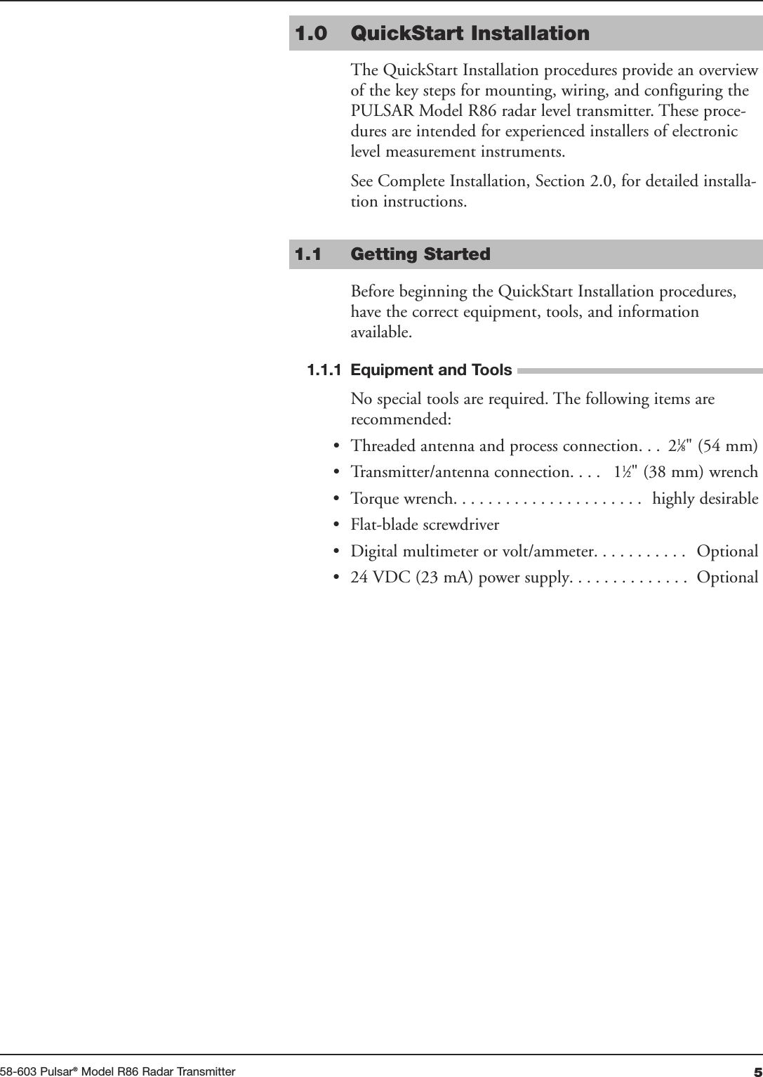 558-603 Pulsar®Model R86 Radar Transmitter1.0 QuickStart InstallationThe QuickStart Installation procedures provide an overviewof the key steps for mounting, wiring, and configuring thePULSAR Model R86 radar level transmitter. These proce-dures are intended for experienced installers of electroniclevel measurement instruments. See Complete Installation, Section 2.0, for detailed installa-tion instructions.1.1 Getting StartedBefore beginning the QuickStart Installation procedures,have the correct equipment, tools, and informationavailable.1.1.1 Equipment and ToolsNo special tools are required. The following items arerecommended:• Threaded antenna and process connection. . .  21⁄8&quot; (54 mm)• Transmitter/antenna connection. . . .  11⁄2&quot; (38 mm) wrench• Torque wrench. . . . . . . . . . . . . . . . . . . . . .  highly desirable• Flat-blade screwdriver• Digital multimeter or volt/ammeter. . . . . . . . . . .  Optional• 24 VDC (23 mA) power supply. . . . . . . . . . . . . .  Optional