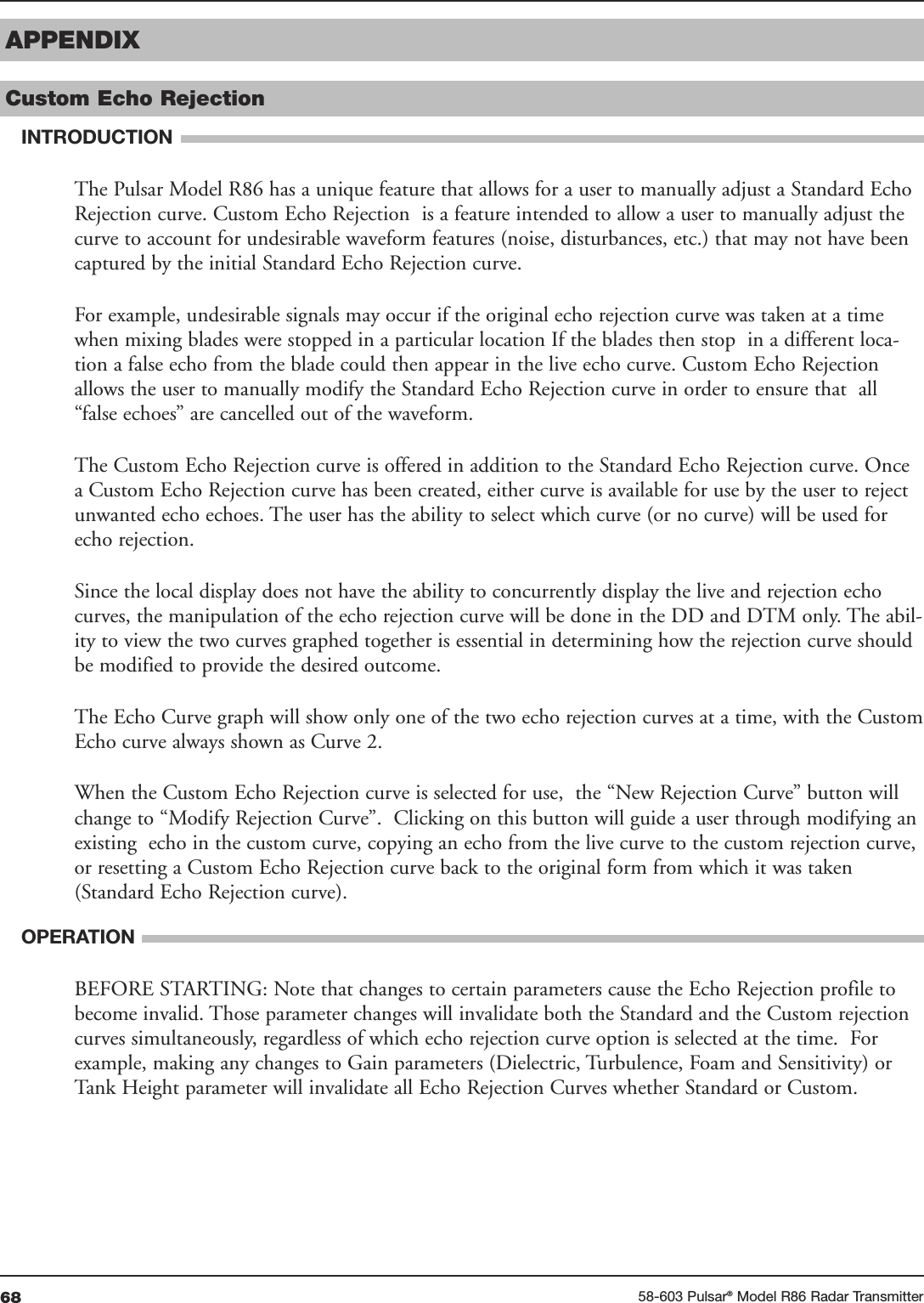 68 58-603 Pulsar®Model R86 Radar TransmitterAPPENDIXCustom Echo Rejection INTRODUCTIONThe Pulsar Model R86 has a unique feature that allows for a user to manually adjust a Standard EchoRejection curve. Custom Echo Rejection  is a feature intended to allow a user to manually adjust thecurve to account for undesirable waveform features (noise, disturbances, etc.) that may not have beencaptured by the initial Standard Echo Rejection curve. For example, undesirable signals may occur if the original echo rejection curve was taken at a timewhen mixing blades were stopped in a particular location If the blades then stop  in a different loca-tion a false echo from the blade could then appear in the live echo curve. Custom Echo Rejectionallows the user to manually modify the Standard Echo Rejection curve in order to ensure that  all“false echoes” are cancelled out of the waveform. The Custom Echo Rejection curve is offered in addition to the Standard Echo Rejection curve. Oncea Custom Echo Rejection curve has been created, either curve is available for use by the user to rejectunwanted echo echoes. The user has the ability to select which curve (or no curve) will be used forecho rejection.Since the local display does not have the ability to concurrently display the live and rejection echocurves, the manipulation of the echo rejection curve will be done in the DD and DTM only. The abil-ity to view the two curves graphed together is essential in determining how the rejection curve shouldbe modified to provide the desired outcome. The Echo Curve graph will show only one of the two echo rejection curves at a time, with the CustomEcho curve always shown as Curve 2. When the Custom Echo Rejection curve is selected for use,  the “New Rejection Curve” button willchange to “Modify Rejection Curve”.  Clicking on this button will guide a user through modifying anexisting  echo in the custom curve, copying an echo from the live curve to the custom rejection curve,or resetting a Custom Echo Rejection curve back to the original form from which it was taken(Standard Echo Rejection curve). OPERATIONBEFORE STARTING: Note that changes to certain parameters cause the Echo Rejection profile tobecome invalid. Those parameter changes will invalidate both the Standard and the Custom rejectioncurves simultaneously, regardless of which echo rejection curve option is selected at the time.  Forexample, making any changes to Gain parameters (Dielectric, Turbulence, Foam and Sensitivity) orTank Height parameter will invalidate all Echo Rejection Curves whether Standard or Custom.