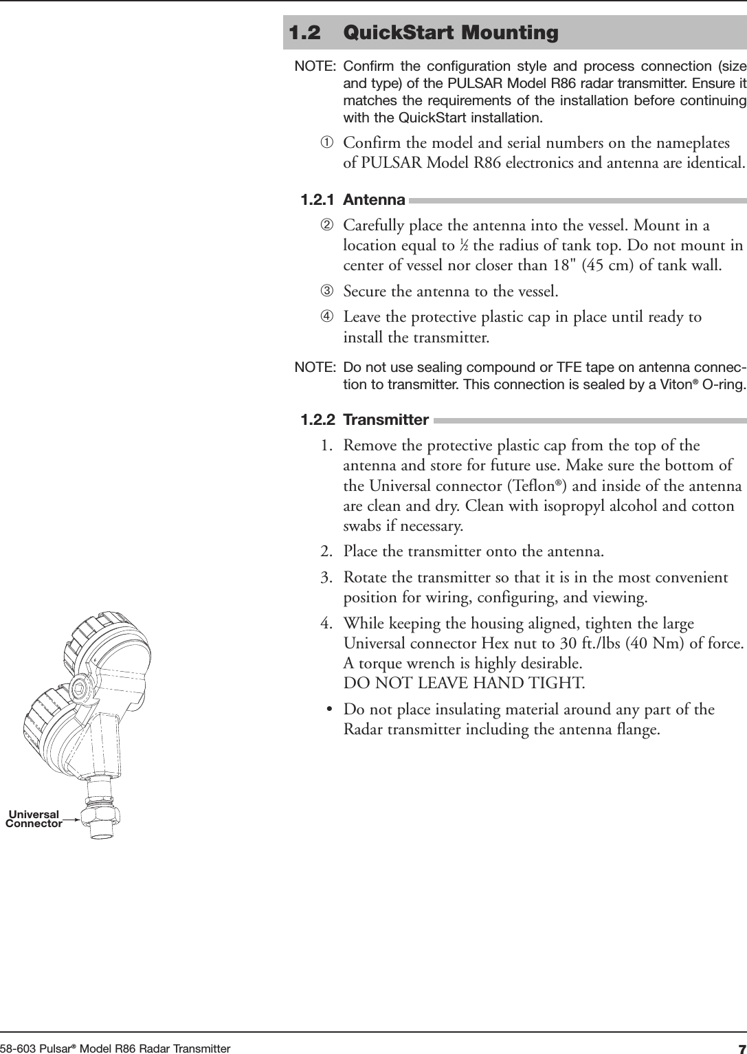 758-603 Pulsar®Model R86 Radar Transmitter1.2 QuickStart MountingNOTE: Confirm  the  configuration  style  and  process  connection  (sizeand type) of the PULSAR Model R86 radar transmitter. Ensure itmatches the requirements of the installation before continuingwith the QuickStart installation.➀Confirm the model and serial numbers on the nameplatesof PULSAR Model R86 electronics and antenna are identical.1.2.1 Antenna➁Carefully place the antenna into the vessel. Mount in alocation equal to 1⁄2the radius of tank top. Do not mount incenter of vessel nor closer than 18&quot; (45 cm) of tank wall.➂Secure the antenna to the vessel.➃Leave the protective plastic cap in place until ready toinstall the transmitter.NOTE: Do not use sealing compound or TFE tape on antenna connec-tion to transmitter. This connection is sealed by a Viton®O-ring.1.2.2 Transmitter1. Remove the protective plastic cap from the top of theantenna and store for future use. Make sure the bottom ofthe Universal connector (Teflon®) and inside of the antennaare clean and dry. Clean with isopropyl alcohol and cottonswabs if necessary.2. Place the transmitter onto the antenna.3. Rotate the transmitter so that it is in the most convenientposition for wiring, configuring, and viewing.4. While keeping the housing aligned, tighten the largeUniversal connector Hex nut to 30 ft./lbs (40 Nm) of force.A torque wrench is highly desirable.DO NOT LEAVE HAND TIGHT.• Do not place insulating material around any part of theRadar transmitter including the antenna flange.UniversalConnector