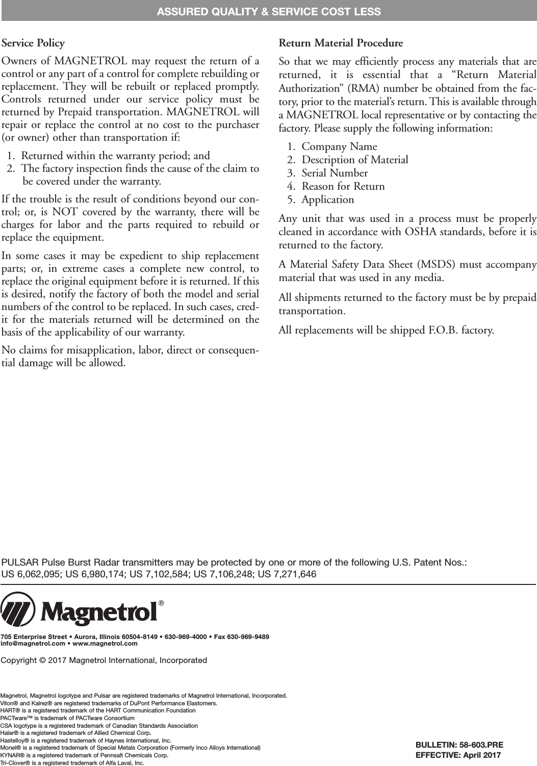 BULLETIN: 58-603.PREEFFECTIVE: April 2017Service PolicyOwners of  MAGNETROL may request the return of acontrol or any part of a control for complete rebuilding orreplacement. They will be rebuilt or  replaced promptly.Controls  returned  under  our  service  policy  must  bereturned by Prepaid transportation. MAGNETROL willrepair or replace the control at no cost to the purchaser(or owner) other than transportation if:1.  Returned within the warranty period; and2.  The factory inspection finds the cause of the claim tobe covered under the warranty.If the trouble is the result of conditions beyond our con-trol; or,  is  NOT covered  by  the  warranty,  there will  becharges  for  labor  and  the  parts  required  to  rebuild  orreplace the equipment.In  some  cases  it  may  be  expedient  to  ship  replacementparts;  or,  in  extreme  cases  a  complete  new  control,  toreplace the original equipment before it is returned. If thisis desired, notify the factory of both the model and serialnumbers of the control to be replaced. In such cases, cred-it  for  the  materials  returned  will  be  determined  on  thebasis of the applicability of our warranty.No claims for misapplication, labor, direct or consequen-tial damage will be allowed.Return Material ProcedureSo  that we may efficiently  process  any materials that  arereturned,  it  is  essential  that  a  “Return  MaterialAuthorization” (RMA) number be obtained from the fac-tory, prior to the material’s return. This is available througha MAGNETROL local representative or by contacting thefactory. Please supply the following information:1.  Company Name2.  Description of Material3.  Serial Number4.  Reason for Return5.  ApplicationAny  unit  that  was  used  in  a  process  must  be  properlycleaned in accordance with OSHA standards, before it isreturned to the factory.A Material Safety Data Sheet (MSDS) must accompanymaterial that was used in any media.All shipments returned to the factory must be by prepaidtransportation.All replacements will be shipped F.O.B. factory.ASSURED QUALITY &amp; SERVICE COST LESSMagnetrol, Magnetrol logotype and Pulsar are registered trademarks of Magnetrol International, Incorporated.Viton® and Kalrez® are registered trademarks of DuPont Performance Elastomers.HART® is a registered trademark of the HART Communication FoundationPACTware™ is trademark of PACTware ConsortiumCSA logotype is a registered trademark of Canadian Standards AssociationHalar® is a registered trademark of Allied Chemical Corp.Hastelloy® is a registered trademark of Haynes International, Inc.Monel® is a registered trademark of Special Metals Corporation (Formerly Inco Alloys International)KYNAR® is a registered trademark of Pennsalt Chemicals Corp.Tri-Clover® is a registered trademark of Alfa Laval, Inc.705 Enterprise Street • Aurora, Illinois 60504-8149 • 630-969-4000 • Fax 630-969-9489info@magnetrol.com • www.magnetrol.comCopyright © 2017 Magnetrol International, IncorporatedPULSAR Pulse Burst Radar transmitters may be protected by one or more of the following U.S. Patent Nos.: US 6,062,095; US 6,980,174; US 7,102,584; US 7,106,248; US 7,271,646