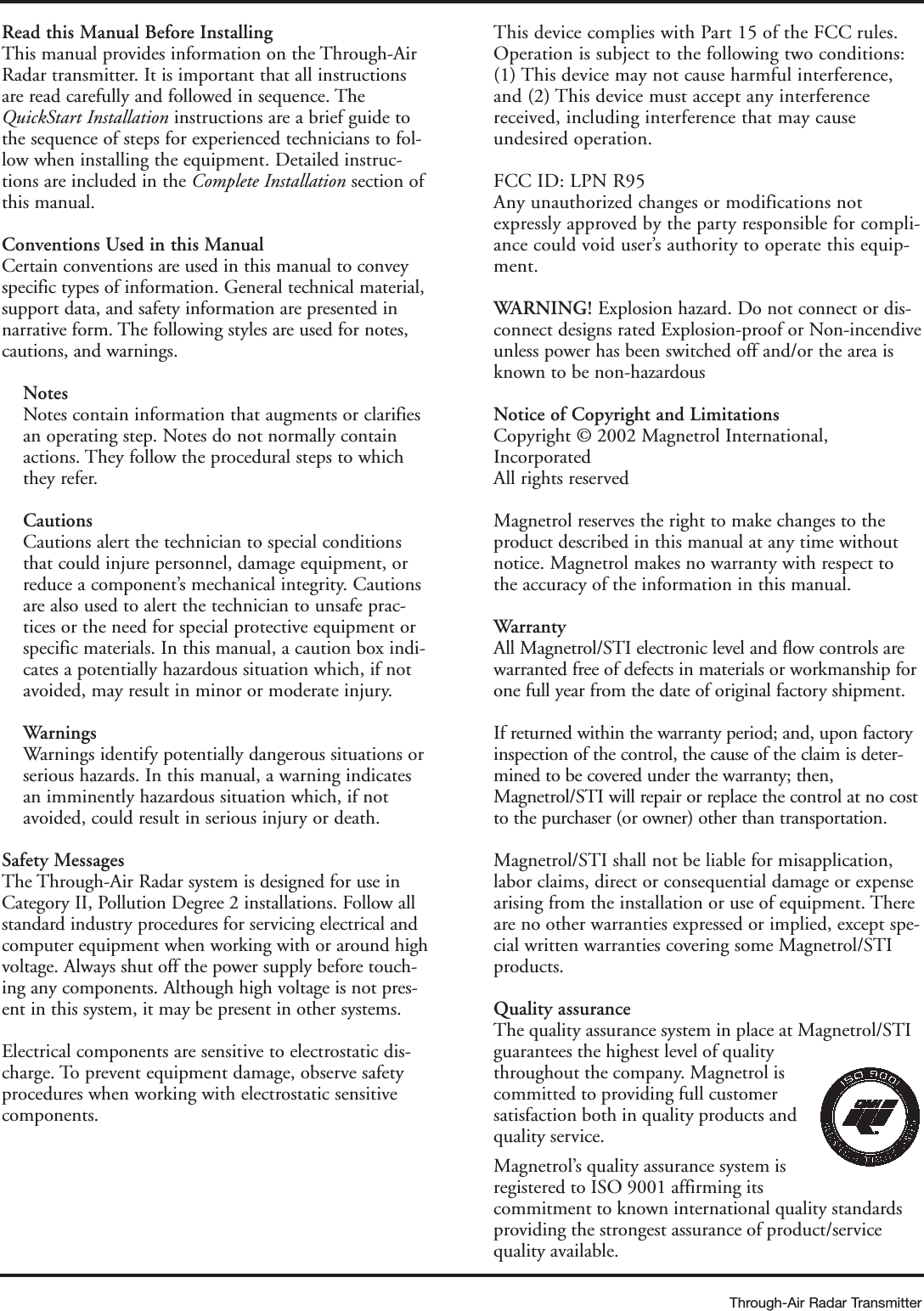 Through-Air Radar TransmitterRead this Manual Before InstallingThis manual provides information on the Through-AirRadar transmitter. It is important that all instructionsare read carefully and followed in sequence. TheQuickStart Installation instructions are a brief guide tothe sequence of steps for experienced technicians to fol-low when installing the equipment. Detailed instruc-tions are included in the Complete Installation section ofthis manual. Conventions Used in this ManualCertain conventions are used in this manual to conveyspecific types of information. General technical material,support data, and safety information are presented innarrative form. The following styles are used for notes,cautions, and warnings. Notes  Notes contain information that augments or clarifiesan operating step. Notes do not normally containactions. They follow the procedural steps to whichthey refer. CautionsCautions alert the technician to special conditionsthat could injure personnel, damage equipment, orreduce a component’s mechanical integrity. Cautionsare also used to alert the technician to unsafe prac-tices or the need for special protective equipment orspecific materials. In this manual, a caution box indi-cates a potentially hazardous situation which, if notavoided, may result in minor or moderate injury.WarningsWarnings identify potentially dangerous situations orserious hazards. In this manual, a warning indicatesan imminently hazardous situation which, if notavoided, could result in serious injury or death.Safety MessagesThe Through-Air Radar system is designed for use inCategory II, Pollution Degree 2 installations. Follow allstandard industry procedures for servicing electrical andcomputer equipment when working with or around highvoltage. Always shut off the power supply before touch-ing any components. Although high voltage is not pres-ent in this system, it may be present in other systems.Electrical components are sensitive to electrostatic dis-charge. To prevent equipment damage, observe safetyprocedures when working with electrostatic sensitivecomponents.This device complies with Part 15 of the FCC rules.Operation is subject to the following two conditions:(1) This device may not cause harmful interference,and (2) This device must accept any interferencereceived, including interference that may causeundesired operation.FCC ID: LPN R95Any unauthorized changes or modifications notexpressly approved by the party responsible for compli-ance could void user’s authority to operate this equip-ment.WARNING! Explosion hazard. Do not connect or dis-connect designs rated Explosion-proof or Non-incendiveunless power has been switched off and/or the area isknown to be non-hazardousNotice of Copyright and LimitationsCopyright © 2002 Magnetrol International,IncorporatedAll rights reservedMagnetrol reserves the right to make changes to theproduct described in this manual at any time withoutnotice. Magnetrol makes no warranty with respect tothe accuracy of the information in this manual. WarrantyAll Magnetrol/STI electronic level and flow controls arewarranted free of defects in materials or workmanship forone full year from the date of original factory shipment.If returned within the warranty period; and, upon factoryinspection of the control, the cause of the claim is deter-mined to be covered under the warranty; then,Magnetrol/STI will repair or replace the control at no costto the purchaser (or owner) other than transportation.Magnetrol/STI shall not be liable for misapplication,labor claims, direct or consequential damage or expensearising from the installation or use of equipment. Thereare no other warranties expressed or implied, except spe-cial written warranties covering some Magnetrol/STIproducts.Quality assuranceThe quality assurance system in place at Magnetrol/STIguarantees the highest level of qualitythroughout the company. Magnetrol iscommitted to providing full customersatisfaction both in quality products andquality service. Magnetrol’s quality assurance system isregistered to ISO 9001 affirming itscommitment to known international quality standardsproviding the strongest assurance of product/servicequality available.