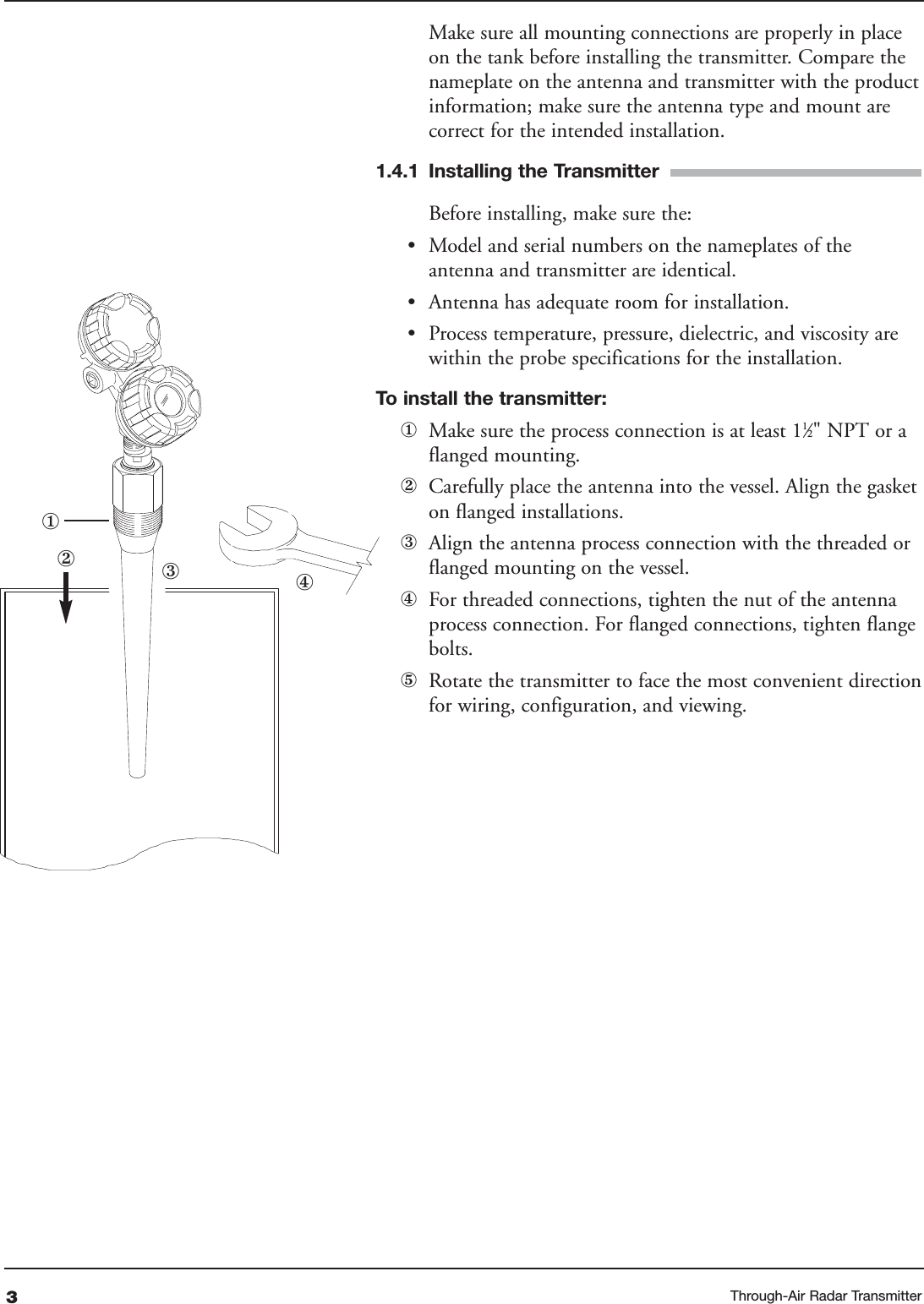 3Make sure all mounting connections are properly in placeon the tank before installing the transmitter. Compare thenameplate on the antenna and transmitter with the productinformation; make sure the antenna type and mount arecorrect for the intended installation.1.4.1 Installing the Transmitter Before installing, make sure the:•Model and serial numbers on the nameplates of theantenna and transmitter are identical.•Antenna has adequate room for installation.•Process temperature, pressure, dielectric, and viscosity arewithin the probe specifications for the installation.To  install the transmitter:①Make sure the process connection is at least 11⁄2&quot; NPT or aflanged mounting.②Carefully place the antenna into the vessel. Align the gasketon flanged installations. ③Align the antenna process connection with the threaded orflanged mounting on the vessel.④For threaded connections, tighten the nut of the antennaprocess connection. For flanged connections, tighten flangebolts.⑤Rotate the transmitter to face the most convenient directionfor wiring, configuration, and viewing. ②①④③Through-Air Radar Transmitter
