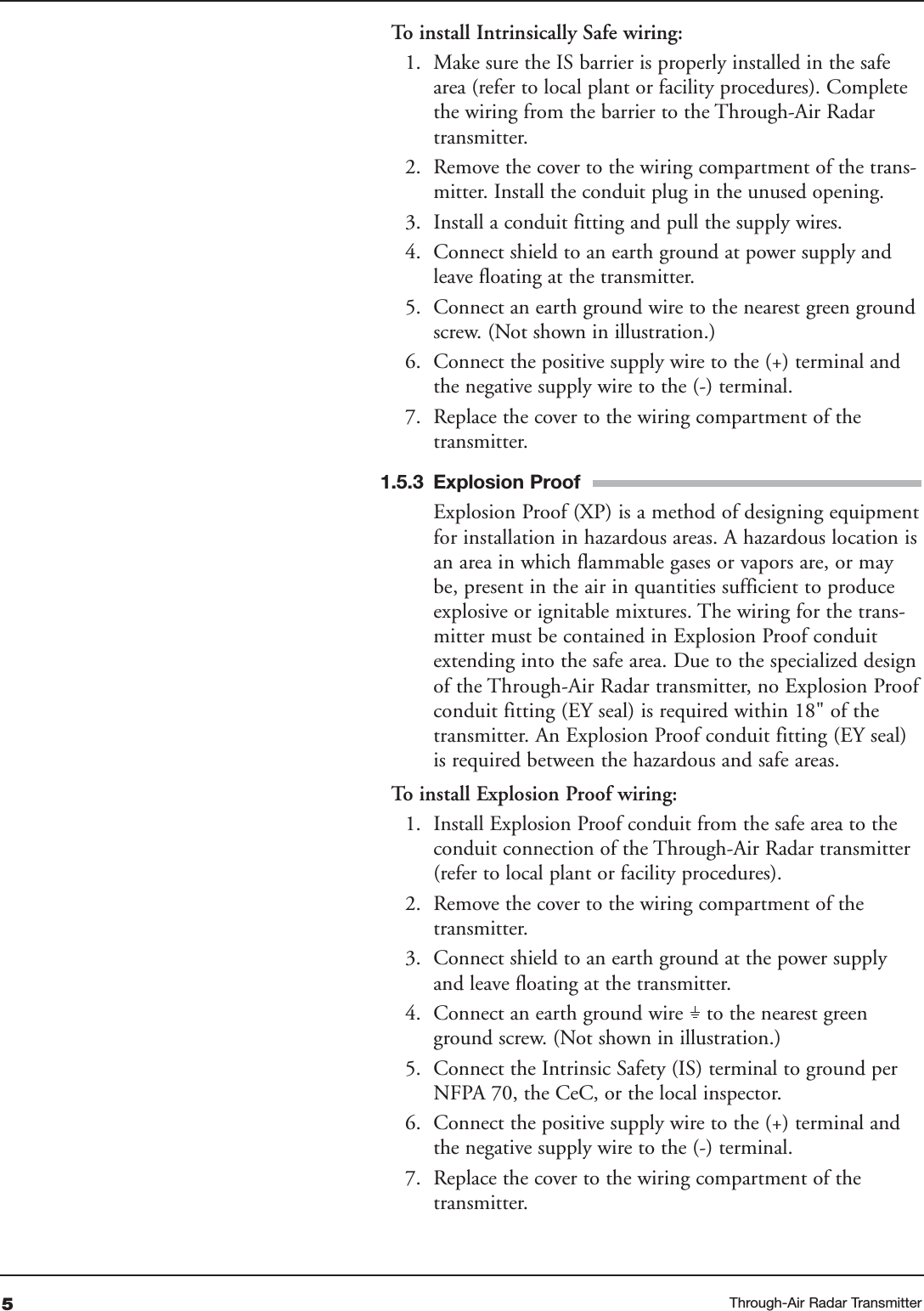 To   install Intrinsically Safe wiring:1. Make sure the IS barrier is properly installed in the safearea (refer to local plant or facility procedures). Completethe wiring from the barrier to the Through-Air Radartransmitter.2. Remove the cover to the wiring compartment of the trans-mitter. Install the conduit plug in the unused opening.3. Install a conduit fitting and pull the supply wires.4. Connect shield to an earth ground at power supply andleave floating at the transmitter.5. Connect an earth ground wire to the nearest green groundscrew. (Not shown in illustration.)6. Connect the positive supply wire to the (+) terminal andthe negative supply wire to the (-) terminal.7. Replace the cover to the wiring compartment of thetransmitter.1.5.3 Explosion ProofExplosion Proof (XP) is a method of designing equipmentfor installation in hazardous areas. A hazardous location isan area in which flammable gases or vapors are, or maybe, present in the air in quantities sufficient to produceexplosive or ignitable mixtures. The wiring for the trans-mitter must be contained in Explosion Proof conduitextending into the safe area. Due to the specialized designof the Through-Air Radar transmitter, no Explosion Proofconduit fitting (EY seal) is required within 18&quot; of thetransmitter. An Explosion Proof conduit fitting (EY seal)is required between the hazardous and safe areas.To   install Explosion Proof wiring:1. Install Explosion Proof conduit from the safe area to theconduit connection of the Through-Air Radar transmitter(refer to local plant or facility procedures). 2. Remove the cover to the wiring compartment of thetransmitter. 3. Connect shield to an earth ground at the power supplyand leave floating at the transmitter.4. Connect an earth ground wire    to the nearest greenground screw. (Not shown in illustration.)5. Connect the Intrinsic Safety (IS) terminal to ground perNFPA 70, the CeC, or the local inspector.6. Connect the positive supply wire to the (+) terminal andthe negative supply wire to the (-) terminal.7. Replace the cover to the wiring compartment of thetransmitter.5Through-Air Radar Transmitter