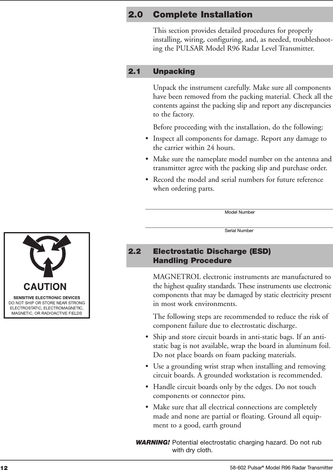 12 58-602 Pulsar®Model R96 Radar Transmitter2.0 Complete InstallationThis section provides detailed procedures for properlyinstalling, wiring, configuring, and, as needed, troubleshoot-ing the PULSAR Model R96 Radar Level Transmitter.2.1 UnpackingUnpack the instrument carefully. Make sure all componentshave been removed from the packing material. Check all thecontents against the packing slip and report any discrepanciesto the factory.Before proceeding with the installation, do the following:• Inspect all components for damage. Report any damage tothe carrier within 24 hours.• Make sure the nameplate model number on the antenna andtransmitter agree with the packing slip and purchase order.• Record the model and serial numbers for future referencewhen ordering parts. Model NumberSerial Number2.2 Electrostatic Discharge (ESD)Handling ProcedureMAGNETROL electronic instruments are manufactured tothe highest quality standards. These instruments use electroniccomponents that may be damaged by static electricity presentin most work environments.The following steps are recommended to reduce the risk ofcomponent failure due to electrostatic discharge.• Ship and store circuit boards in anti-static bags. If an anti-static bag is not available, wrap the board in aluminum foil.Do not place boards on foam packing materials.• Use a grounding wrist strap when installing and removingcircuit boards. A grounded workstation is recommended.• Handle circuit boards only by the edges. Do not touchcomponents or connector pins.• Make sure that all electrical connections are completelymade and none are partial or floating. Ground all equip-ment to a good, earth groundWARNING! Potential electrostatic charging hazard. Do not rubwith dry cloth.