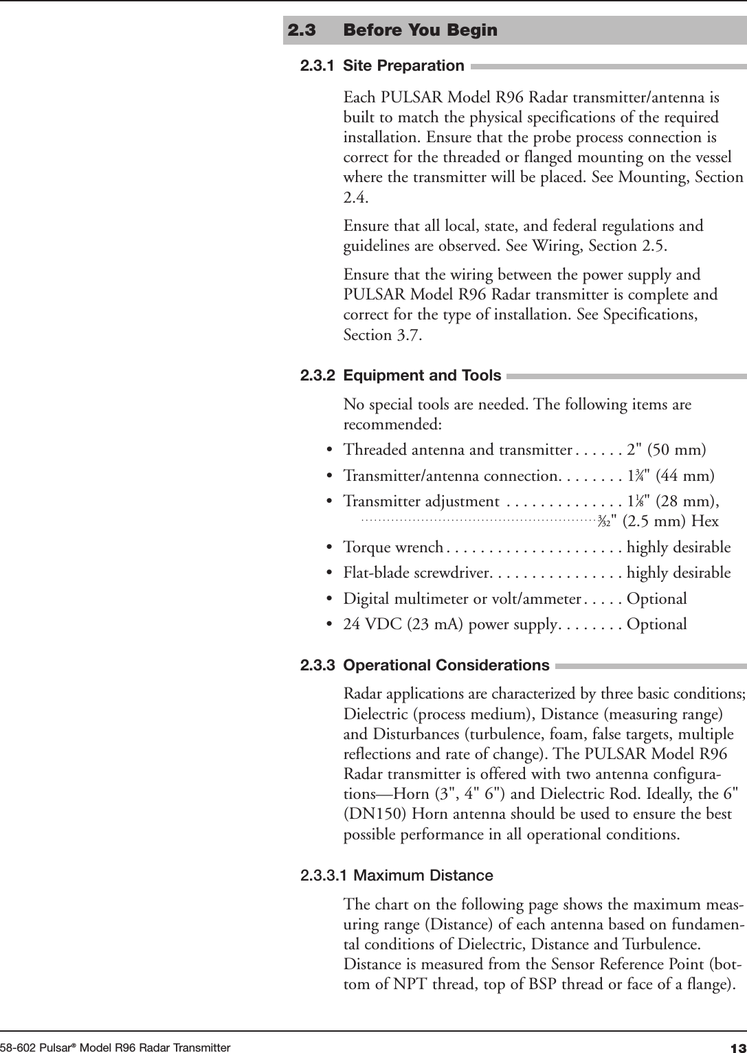 1358-602 Pulsar®Model R96 Radar Transmitter2.3 Before You Begin Each PULSAR Model R96 Radar transmitter/antenna isbuilt to match the physical specifications of the requiredinstallation. Ensure that the probe process connection iscorrect for the threaded or flanged mounting on the vesselwhere the transmitter will be placed. See Mounting, Section2.4.Ensure that all local, state, and federal regulations andguidelines are observed. See Wiring, Section 2.5.Ensure that the wiring between the power supply and PULSAR Model R96 Radar transmitter is complete andcorrect for the type of installation. See Specifications,Section 3.7. No special tools are needed. The following items arerecommended:• Threaded antenna and transmitter . . . . . . 2&quot; (50 mm)• Transmitter/antenna connection. . . . . . . . 13⁄4&quot; (44 mm)• Transmitter adjustment . . . . . . . . . . . . . . 11⁄8&quot; (28 mm),. . . . . . . . . . . . . . . . . . . . . . . . . . . . . . . . . . . . . . . . . . . . . . . . . . . . . . . 3⁄32&quot; (2.5 mm) Hex• Torque wrench . . . . . . . . . . . . . . . . . . . . . highly desirable• Flat-blade screwdriver. . . . . . . . . . . . . . . . highly desirable• Digital multimeter or volt/ammeter . . . . . Optional• 24 VDC (23 mA) power supply. . . . . . . . Optional Radar applications are characterized by three basic conditions;Dielectric (process medium), Distance (measuring range)and Disturbances (turbulence, foam, false targets, multiplereflections and rate of change). The PULSAR Model R96Radar transmitter is offered with two antenna configura-tions—Horn (3&quot;, 4&quot; 6&quot;) and Dielectric Rod. Ideally, the 6&quot;(DN150) Horn antenna should be used to ensure the bestpossible performance in all operational conditions.2.3.3.1 Maximum DistanceThe chart on the following page shows the maximum meas-uring range (Distance) of each antenna based on fundamen-tal conditions of Dielectric, Distance and Turbulence.Distance is measured from the Sensor Reference Point (bot-tom of NPT thread, top of BSP thread or face of a flange).