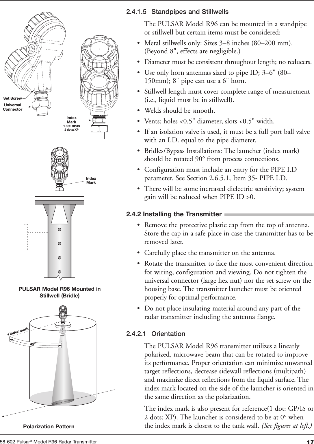 1758-602 Pulsar®Model R96 Radar Transmitter2.4.1.5 Standpipes and StillwellsThe PULSAR Model R96 can be mounted in a standpipeor stillwell but certain items must be considered:• Metal stillwells only: Sizes 3–8 inches (80–200 mm).(Beyond 8&quot;, effects are negligible.)• Diameter must be consistent throughout length; no reducers.• Use only horn antennas sized to pipe ID; 3–6&quot; (80–150mm); 8&quot; pipe can use a 6&quot; horn.• Stillwell length must cover complete range of measurement(i.e., liquid must be in stillwell).• Welds should be smooth.• Vents: holes &lt;0.5&quot; diameter, slots &lt;0.5&quot; width.• If an isolation valve is used, it must be a full port ball valvewith an I.D. equal to the pipe diameter.• Bridles/Bypass Installations: The launcher (index mark)should be rotated 90° from process connections.• Configuration must include an entry for the PIPE I.Dparameter. See Section 2.6.5.1, Item 35- PIPE I.D.• There will be some increased dielectric sensitivity; systemgain will be reduced when PIPE ID &gt;0.• Remove the protective plastic cap from the top of antenna.Store the cap in a safe place in case the transmitter has to beremoved later.• Carefully place the transmitter on the antenna.• Rotate the transmitter to face the most convenient directionfor wiring, configuration and viewing. Do not tighten theuniversal connector (large hex nut) nor the set screw on thehousing base. The transmitter launcher must be orientedproperly for optimal performance.• Do not place insulating material around any part of theradar transmitter including the antenna flange.2.4.2.1 OrientationThe PULSAR Model R96 transmitter utilizes a linearlypolarized, microwave beam that can be rotated to improveits performance. Proper orientation can minimize unwantedtarget reflections, decrease sidewall reflections (multipath)and maximize direct reflections from the liquid surface. Theindex mark located on the side of the launcher is oriented inthe same direction as the polarization.The index mark is also present for reference(1 dot: GP/IS or2 dots: XP). The launcher is considered to be at 0° whenthe index mark is closest to the tank wall. (See figures at left.)Set ScrewUniversalConnectorIndexMark1 dot: GP/IS2 dots: XPIndexMarkindex mark 45° 