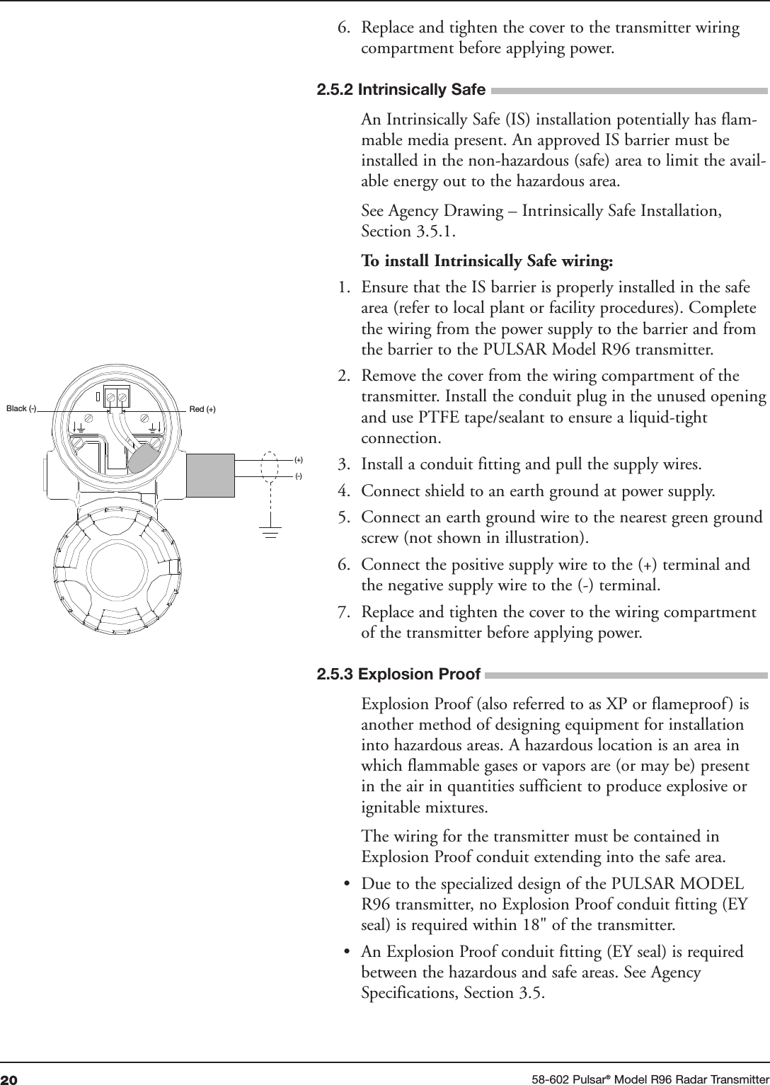 20 58-602 Pulsar®Model R96 Radar Transmitter6. Replace and tighten the cover to the transmitter wiringcompartment before applying power.An Intrinsically Safe (IS) installation potentially has flam-mable media present. An approved IS barrier must beinstalled in the non-hazardous (safe) area to limit the avail-able energy out to the hazardous area. See Agency Drawing – Intrinsically Safe Installation,Section 3.5.1.To install Intrinsically Safe wiring:1. Ensure that the IS barrier is properly installed in the safearea (refer to local plant or facility procedures). Completethe wiring from the power supply to the barrier and fromthe barrier to the PULSAR Model R96 transmitter.2. Remove the cover from the wiring compartment of thetransmitter. Install the conduit plug in the unused openingand use PTFE tape/sealant to ensure a liquid-tightconnection.3. Install a conduit fitting and pull the supply wires.4. Connect shield to an earth ground at power supply.5. Connect an earth ground wire to the nearest green groundscrew (not shown in illustration).6. Connect the positive supply wire to the (+) terminal andthe negative supply wire to the (-) terminal.7. Replace and tighten the cover to the wiring compartmentof the transmitter before applying power.Explosion Proof (also referred to as XP or flameproof) isanother method of designing equipment for installationinto hazardous areas. A hazardous location is an area inwhich flammable gases or vapors are (or may be) presentin the air in quantities sufficient to produce explosive orignitable mixtures. The wiring for the transmitter must be contained inExplosion Proof conduit extending into the safe area. • Due to the specialized design of the PULSAR MODELR96 transmitter, no Explosion Proof conduit fitting (EYseal) is required within 18&quot; of the transmitter. • An Explosion Proof conduit fitting (EY seal) is requiredbetween the hazardous and safe areas. See AgencySpecifications, Section 3.5.Red (+)Black (-)(+)(-)