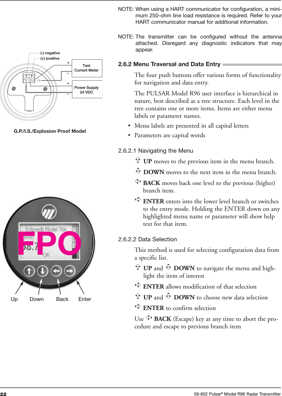 22 58-602 Pulsar®Model R96 Radar TransmitterNOTE: When using a HART communicator for configuration, a mini-mum 250-ohm line load resistance is required. Refer to yourHART communicator manual for additional information.NOTE: The  transmitter  can  be  configured  without  the  antennaattached.  Disregard  any  diagnostic  indicators  that  mayappear.The four push buttons offer various forms of functionalityfor navigation and data entry.The PULSAR Model R96 user interface is hierarchical innature, best described as a tree structure. Each level in thetree contains one or more items. Items are either menulabels or parameter names.• Menu labels are presented in all capital letters• Parameters are capital words2.6.2.1 Navigating the MenuUP moves to the previous item in the menu branch.DOWN moves to the next item in the menu branch.BACK moves back one level to the previous (higher)branch item.ENTER enters into the lower level branch or switchesto the entry mode. Holding the ENTER down on anyhighlighted menu name or parameter will show helptext for that item.2.6.2.2 Data SelectionThis method is used for selecting configuration data froma specific list.UP and  DOWN to navigate the menu and high-light the item of interestENTER allows modification of that selectionUP and  DOWN to choose new data selectionENTER to confirm selectionUse  BACK (Escape) key at any time to abort the pro-cedure and escape to previous branch item➪➪➪➪➪➪➪➪➪➪➪Up Down Back Enter+–+–Power Supply24 VDC(-) negative(+) positiveTestCurrent MeterFPO