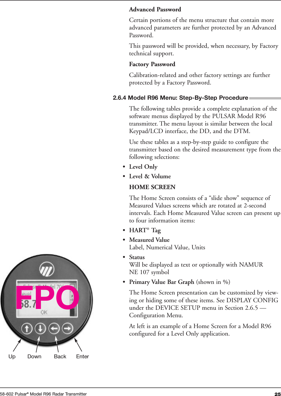 2558-602 Pulsar®Model R96 Radar TransmitterAdvanced PasswordCertain portions of the menu structure that contain moreadvanced parameters are further protected by an AdvancedPassword.This password will be provided, when necessary, by Factorytechnical support.Factory PasswordCalibration-related and other factory settings are furtherprotected by a Factory Password.The following tables provide a complete explanation of thesoftware menus displayed by the PULSAR Model R96transmitter. The menu layout is similar between the localKeypad/LCD interface, the DD, and the DTM.Use these tables as a step-by-step guide to configure thetransmitter based on the desired measurement type from thefollowing selections:• Level Only• Level &amp; VolumeHOME SCREENThe Home Screen consists of a “slide show” sequence ofMeasured Values screens which are rotated at 2-secondintervals. Each Home Measured Value screen can present upto four information items:• HART®Tag• Measured ValueLabel, Numerical Value, Units• StatusWill be displayed as text or optionally with NAMURNE 107 symbol• Primary Value Bar Graph (shown in %)The Home Screen presentation can be customized by view-ing or hiding some of these items. See DISPLAY CONFIGunder the DEVICE SETUP menu in Section 2.6.5 —Configuration Menu.At left is an example of a Home Screen for a Model R96configured for a Level Only application.Up Down Back EnterFPO