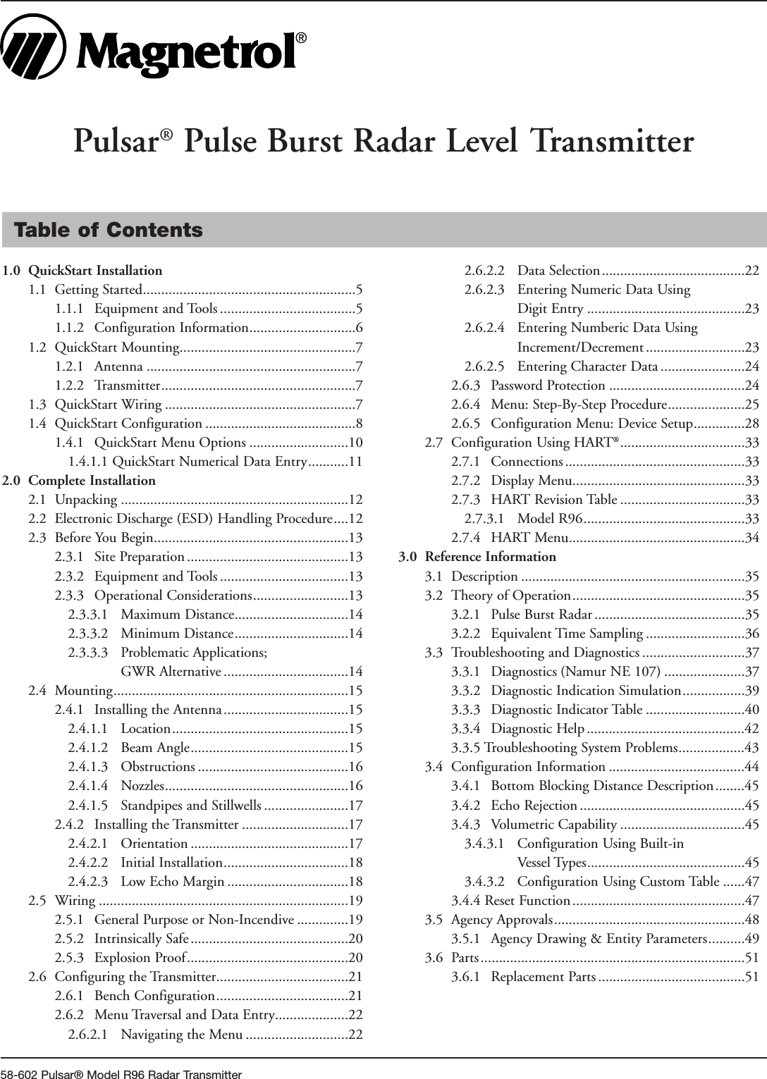 58-602 Pulsar® Model R96 Radar TransmitterTable of Contents1.0 QuickStart Installation1.1 Getting Started..........................................................51.1.1 Equipment and Tools .....................................51.1.2 Configuration Information.............................61.2 QuickStart Mounting................................................71.2.1 Antenna .........................................................71.2.2 Transmitter.....................................................71.3 QuickStart Wiring ....................................................71.4 QuickStart Configuration .........................................81.4.1 QuickStart Menu Options ...........................101.4.1.1 QuickStart Numerical Data Entry...........112.0 Complete Installation2.1 Unpacking ..............................................................122.2 Electronic Discharge (ESD) Handling Procedure....122.3 Before You Begin.....................................................132.3.1 Site Preparation ............................................132.3.2 Equipment and Tools ...................................132.3.3 Operational Considerations..........................132.3.3.1 Maximum Distance...............................142.3.3.2 Minimum Distance...............................142.3.3.3 Problematic Applications;GWR Alternative ..................................142.4 Mounting................................................................152.4.1 Installing the Antenna ..................................152.4.1.1 Location................................................152.4.1.2 Beam Angle...........................................152.4.1.3 Obstructions .........................................162.4.1.4 Nozzles..................................................162.4.1.5 Standpipes and Stillwells .......................172.4.2 Installing the Transmitter .............................172.4.2.1 Orientation ...........................................172.4.2.2 Initial Installation..................................182.4.2.3 Low Echo Margin .................................182.5 Wiring ....................................................................192.5.1 General Purpose or Non-Incendive ..............192.5.2 Intrinsically Safe...........................................202.5.3 Explosion Proof............................................202.6 Configuring the Transmitter....................................212.6.1 Bench Configuration....................................212.6.2 Menu Traversal and Data Entry....................222.6.2.1  Navigating the Menu ............................222.6.2.2  Data Selection.......................................222.6.2.3  Entering Numeric Data UsingDigit Entry ...........................................232.6.2.4 Entering Numberic Data UsingIncrement/Decrement ...........................232.6.2.5 Entering Character Data .......................242.6.3 Password Protection .....................................242.6.4 Menu: Step-By-Step Procedure.....................252.6.5 Configuration Menu: Device Setup..............282.7 Configuration Using HART®..................................332.7.1 Connections .................................................332.7.2 Display Menu...............................................332.7.3 HART Revision Table ..................................332.7.3.1 Model R96............................................332.7.4 HART Menu................................................343.0 Reference Information3.1 Description .............................................................353.2 Theory of Operation...............................................353.2.1 Pulse Burst Radar .........................................353.2.2 Equivalent Time Sampling ...........................363.3 Troubleshooting and Diagnostics ............................373.3.1 Diagnostics (Namur NE 107) ......................373.3.2 Diagnostic Indication Simulation.................393.3.3  Diagnostic Indicator Table ...........................403.3.4  Diagnostic Help ...........................................42 3.3.5 Troubleshooting System Problems..................43 3.4 Configuration Information .....................................44 3.4.1 Bottom Blocking Distance Description........45 3.4.2 Echo Rejection .............................................453.4.3 Volumetric Capability ..................................453.4.3.1 Configuration Using Built-inVessel Types...........................................453.4.3.2 Configuration Using Custom Table ......473.4.4 Reset Function...............................................473.5 Agency Approvals....................................................483.5.1 Agency Drawing &amp; Entity Parameters..........493.6 Parts ........................................................................513.6.1 Replacement Parts ........................................51Pulsar®Pulse Burst Radar Level Transmitter