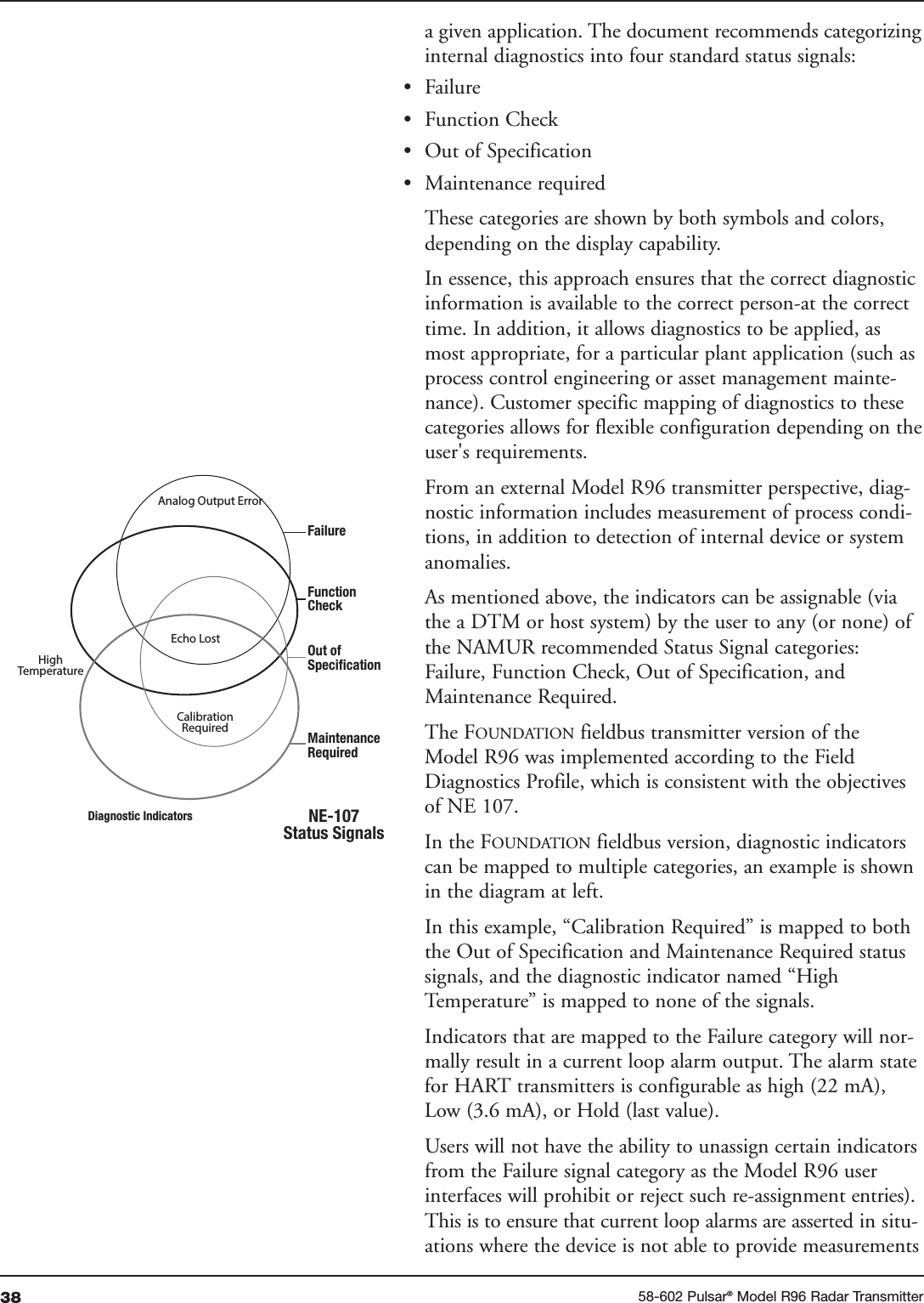 38 58-602 Pulsar®Model R96 Radar Transmittera given application. The document recommends categorizinginternal diagnostics into four standard status signals:• Failure• Function Check• Out of Specification• Maintenance requiredThese categories are shown by both symbols and colors,depending on the display capability.In essence, this approach ensures that the correct diagnosticinformation is available to the correct person-at the correcttime. In addition, it allows diagnostics to be applied, asmost appropriate, for a particular plant application (such asprocess control engineering or asset management mainte-nance). Customer specific mapping of diagnostics to thesecategories allows for flexible configuration depending on theuser&apos;s requirements.From an external Model R96 transmitter perspective, diag-nostic information includes measurement of process condi-tions, in addition to detection of internal device or systemanomalies. As mentioned above, the indicators can be assignable (viathe a DTM or host system) by the user to any (or none) ofthe NAMUR recommended Status Signal categories:Failure, Function Check, Out of Specification, andMaintenance Required. The FOUNDATION fieldbus transmitter version of theModel R96 was implemented according to the FieldDiagnostics Profile, which is consistent with the objectivesof NE 107.In the FOUNDATION fieldbus version, diagnostic indicatorscan be mapped to multiple categories, an example is shownin the diagram at left.In this example, “Calibration Required” is mapped to boththe Out of Specification and Maintenance Required statussignals, and the diagnostic indicator named “HighTemperature” is mapped to none of the signals.Indicators that are mapped to the Failure category will nor-mally result in a current loop alarm output. The alarm statefor HART transmitters is configurable as high (22 mA),Low (3.6 mA), or Hold (last value).Users will not have the ability to unassign certain indicatorsfrom the Failure signal category as the Model R96 userinterfaces will prohibit or reject such re-assignment entries).This is to ensure that current loop alarms are asserted in situ-ations where the device is not able to provide measurements Analog Output ErrorEcho LostCalibrationRequiredFailureFunctionCheckOut ofSpecificationMaintenanceRequiredNE-107Status SignalsDiagnostic IndicatorsHighTemperature