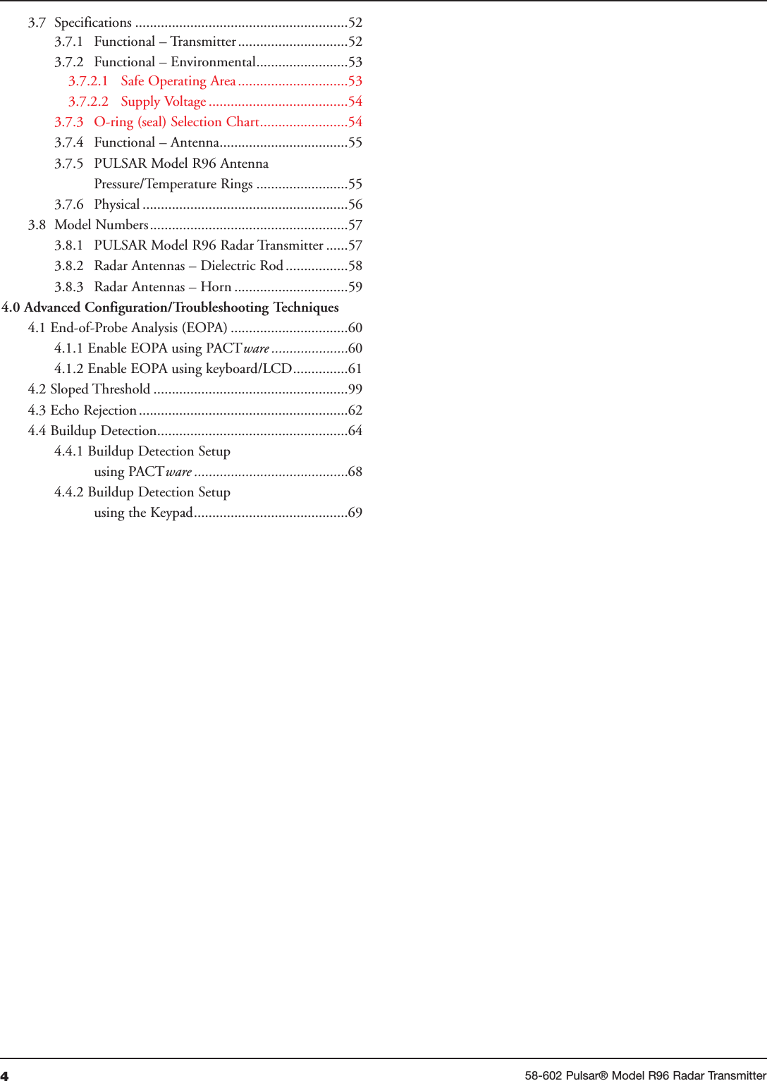 458-602 Pulsar® Model R96 Radar Transmitter3.7 Specifications ..........................................................523.7.1 Functional – Transmitter..............................523.7.2 Functional – Environmental.........................533.7.2.1 Safe Operating Area..............................533.7.2.2 Supply Voltage ......................................543.7.3 O-ring (seal) Selection Chart........................543.7.4 Functional – Antenna...................................553.7.5 PULSAR Model R96 AntennaPressure/Temperature Rings .........................553.7.6 Physical ........................................................563.8 Model Numbers......................................................573.8.1  PULSAR Model R96 Radar Transmitter ......573.8.2 Radar Antennas – Dielectric Rod .................583.8.3 Radar Antennas – Horn ...............................594.0 Advanced Configuration/Troubleshooting Techniques4.1 End-of-Probe Analysis (EOPA) ................................604.1.1 Enable EOPA using PACTware .....................604.1.2 Enable EOPA using keyboard/LCD...............614.2 Sloped Threshold .....................................................994.3 Echo Rejection.........................................................624.4 Buildup Detection....................................................644.4.1 Buildup Detection Setup using PACTware ..........................................684.4.2 Buildup Detection Setup using the Keypad..........................................69