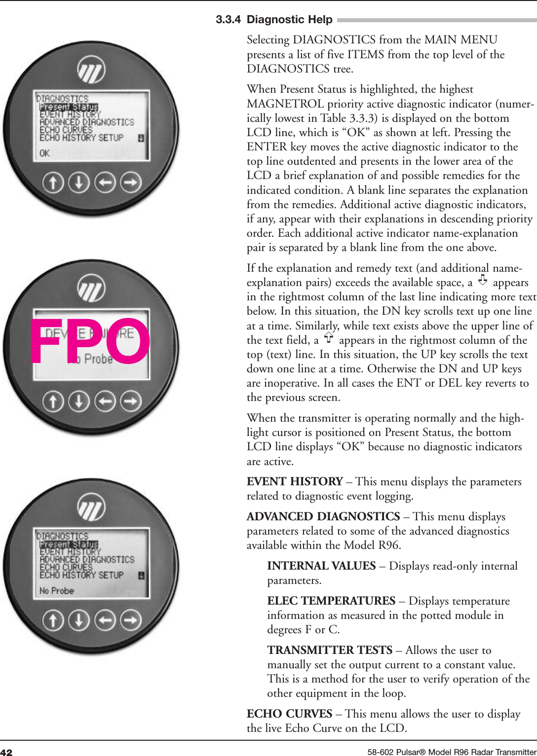 42 58-602 Pulsar® Model R96 Radar Transmitter Selecting DIAGNOSTICS from the MAIN MENUpresents a list of five ITEMS from the top level of theDIAGNOSTICS tree.When Present Status is highlighted, the highestMAGNETROL priority active diagnostic indicator (numer-ically lowest in Table 3.3.3) is displayed on the bottomLCD line, which is “OK” as shown at left. Pressing theENTER key moves the active diagnostic indicator to thetop line outdented and presents in the lower area of theLCD a brief explanation of and possible remedies for theindicated condition. A blank line separates the explanationfrom the remedies. Additional active diagnostic indicators,if any, appear with their explanations in descending priorityorder. Each additional active indicator name-explanationpair is separated by a blank line from the one above.If the explanation and remedy text (and additional name-explanation pairs) exceeds the available space, a  appearsin the rightmost column of the last line indicating more textbelow. In this situation, the DN key scrolls text up one lineat a time. Similarly, while text exists above the upper line ofthe text field, a  appears in the rightmost column of thetop (text) line. In this situation, the UP key scrolls the textdown one line at a time. Otherwise the DN and UP keysare inoperative. In all cases the ENT or DEL key reverts tothe previous screen.When the transmitter is operating normally and the high-light cursor is positioned on Present Status, the bottomLCD line displays “OK” because no diagnostic indicatorsare active.EVENT HISTORY – This menu displays the parametersrelated to diagnostic event logging.ADVANCED DIAGNOSTICS – This menu displaysparameters related to some of the advanced diagnosticsavailable within the Model R96.INTERNAL VALUES – Displays read-only internalparameters.ELEC TEMPERATURES – Displays temperature information as measured in the potted module in degrees F or C. TRANSMITTER TESTS – Allows the user to manually set the output current to a constant value.This is a method for the user to verify operation of theother equipment in the loop.ECHO CURVES – This menu allows the user to displaythe live Echo Curve on the LCD.➪➪FPO