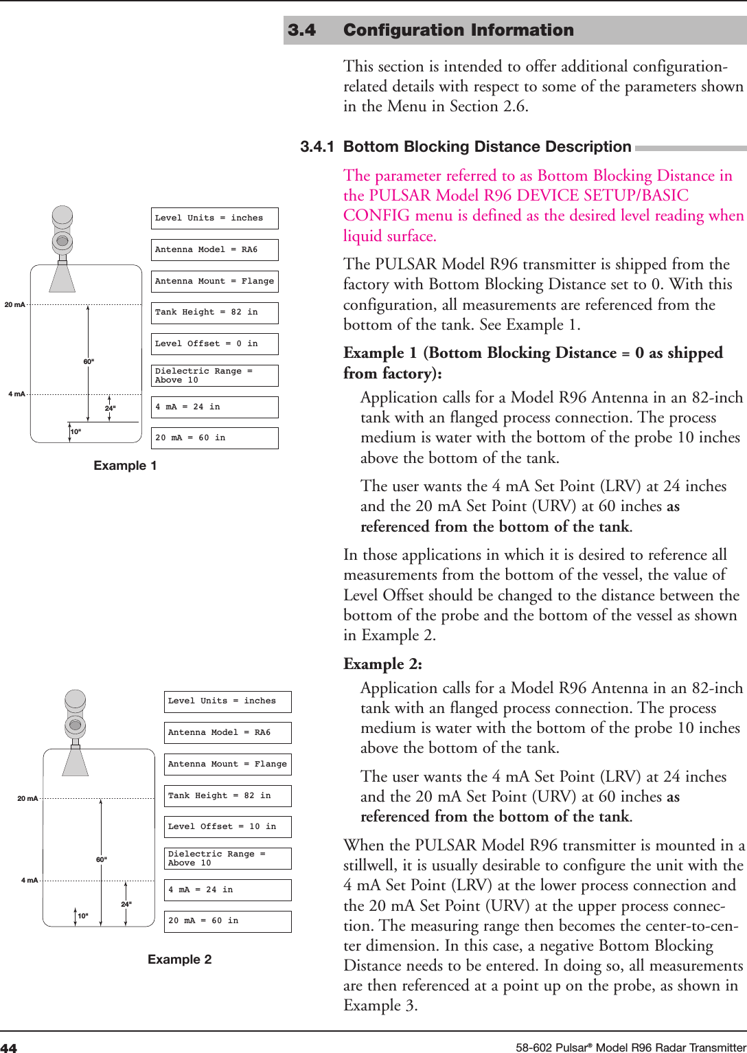 44 58-602 Pulsar®Model R96 Radar Transmitter3.4 Configuration InformationThis section is intended to offer additional configuration-related details with respect to some of the parameters shownin the Menu in Section 2.6.  The parameter referred to as Bottom Blocking Distance inthe PULSAR Model R96 DEVICE SETUP/BASICCONFIG menu is defined as the desired level reading whenliquid surface.The PULSAR Model R96 transmitter is shipped from thefactory with Bottom Blocking Distance set to 0. With thisconfiguration, all measurements are referenced from thebottom of the tank. See Example 1.Example 1 (Bottom Blocking Distance = 0 as shippedfrom factory):Application calls for a Model R96 Antenna in an 82-inchtank with an flanged process connection. The processmedium is water with the bottom of the probe 10 inchesabove the bottom of the tank. The user wants the 4 mA Set Point (LRV) at 24 inchesand the 20 mA Set Point (URV) at 60 inches as referenced from the bottom of the tank.In those applications in which it is desired to reference allmeasurements from the bottom of the vessel, the value ofLevel Offset should be changed to the distance between thebottom of the probe and the bottom of the vessel as shownin Example 2.Example 2:Application calls for a Model R96 Antenna in an 82-inchtank with an flanged process connection. The processmedium is water with the bottom of the probe 10 inchesabove the bottom of the tank. The user wants the 4 mA Set Point (LRV) at 24 inchesand the 20 mA Set Point (URV) at 60 inches as referenced from the bottom of the tank.When the PULSAR Model R96 transmitter is mounted in astillwell, it is usually desirable to configure the unit with the4 mA Set Point (LRV) at the lower process connection andthe 20 mA Set Point (URV) at the upper process connec-tion. The measuring range then becomes the center-to-cen-ter dimension. In this case, a negative Bottom BlockingDistance needs to be entered. In doing so, all measurementsare then referenced at a point up on the probe, as shown inExample 3.10&quot;60&quot;20 mA4 mA24&quot;Level Units = inchesAntenna Model = RA6Antenna Mount = FlangeTank Height = 82 inLevel Offset = 0 inDielectric Range =Above 104 mA = 24 in20 mA = 60 in10&quot;60&quot;20 mA4 mA24&quot;Level Units = inchesAntenna Model = RA6Antenna Mount = FlangeTank Height = 82 inLevel Offset = 10 inDielectric Range =Above 104 mA = 24 in20 mA = 60 in