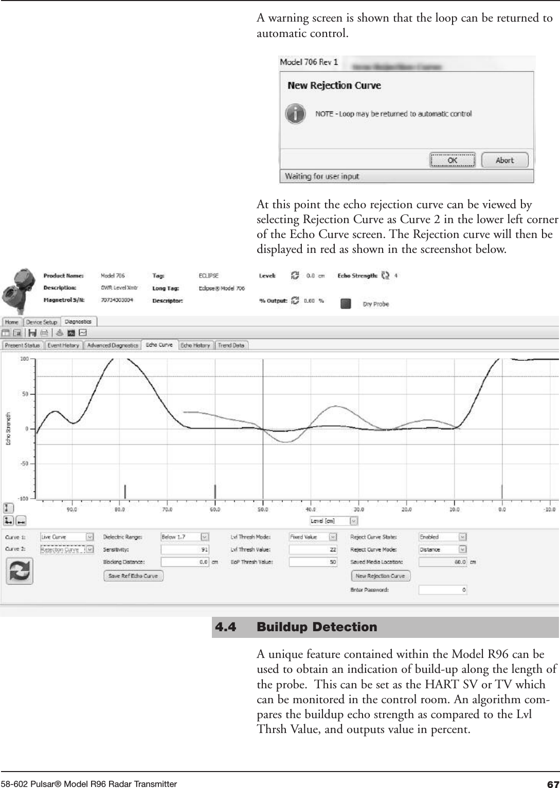 6758-602 Pulsar® Model R96 Radar TransmitterA warning screen is shown that the loop can be returned toautomatic control.At this point the echo rejection curve can be viewed byselecting Rejection Curve as Curve 2 in the lower left cornerof the Echo Curve screen. The Rejection curve will then bedisplayed in red as shown in the screenshot below.4.4  Buildup Detection A unique feature contained within the Model R96 can beused to obtain an indication of build-up along the length ofthe probe.  This can be set as the HART SV or TV whichcan be monitored in the control room. An algorithm com-pares the buildup echo strength as compared to the LvlThrsh Value, and outputs value in percent.