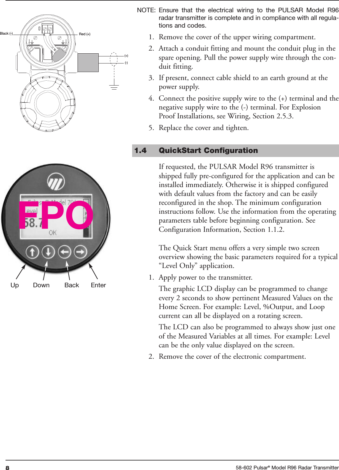 858-602 Pulsar®Model R96 Radar TransmitterNOTE: Ensure  that  the  electrical  wiring  to  the  PULSAR  Model  R96radar transmitter is complete and in compliance with all regula-tions and codes.1. Remove the cover of the upper wiring compartment.2. Attach a conduit fitting and mount the conduit plug in thespare opening. Pull the power supply wire through the con-duit fitting.3. If present, connect cable shield to an earth ground at thepower supply.4. Connect the positive supply wire to the (+) terminal and thenegative supply wire to the (-) terminal. For ExplosionProof Installations, see Wiring, Section 2.5.3.5. Replace the cover and tighten.1.4 QuickStart ConfigurationIf requested, the PULSAR Model R96 transmitter isshipped fully pre-configured for the application and can beinstalled immediately. Otherwise it is shipped configuredwith default values from the factory and can be easilyreconfigured in the shop. The minimum configurationinstructions follow. Use the information from the operatingparameters table before beginning configuration. SeeConfiguration Information, Section 1.1.2.The Quick Start menu offers a very simple two screenoverview showing the basic parameters required for a typical“Level Only” application.1. Apply power to the transmitter.The graphic LCD display can be programmed to changeevery 2 seconds to show pertinent Measured Values on theHome Screen. For example: Level, %Output, and Loopcurrent can all be displayed on a rotating screen.The LCD can also be programmed to always show just oneof the Measured Variables at all times. For example: Levelcan be the only value displayed on the screen.2. Remove the cover of the electronic compartment.Red (+)Black (-)(+)(-)Up Down Back EnterFPO