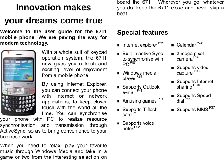  Innovation makes your dreams come true Welcome to the user guide for the 6711 mobile phone. We are paving the way for modern technology. With a whole suit of keypad operation system, the 6711 now gives you a fresh and exciting level of enjoyment from a mobile phone   By using Internet Explorer, you can connect your phone with Internet or network applications, to keep closer touch with the world all the time. You can synchronise your phone with PC to realize resource synchronisation and transmission through ActiveSync, so as to bring convenience to your business work. When you need to relax, play your favorite music through Windows Media and take in a game or two from the interesting selection on board the 6711. Wherever you go, whatever you do, keep the 6711 close and never skip a beat.   Special features  Internet explorer P52  Built-in active Sync to synchronise with PC P57   Windows media player P28   Supports Outlook e-mail P41   Amusing games P91  Supports T-flash card P10   Supports voice notesP92   Calendar P47   2 mega pixel camera P95   Supports video capture P96   Supports Internet sharing P106   Supports Speed dial P112   Supports MMS P37  