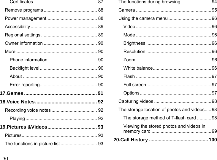  VI    Certificates................................................. 87 Remove programs ......................................... 88 Power management....................................... 88 Accessibility ................................................... 89 Regional settings ........................................... 89 Owner information ......................................... 90 More .............................................................. 90 Phone information...................................... 90 Backlight level............................................ 90 About ......................................................... 90 Error reporting............................................ 90 17.Games ..................................................... 91 18.Voice Notes............................................. 92 Recording voice notes ................................... 92 Playing ....................................................... 92 19.Pictures &amp;Videos.................................... 93 Pictures.......................................................... 93 The functions in picture list ............................ 93 The functions during browsing ....................... 94 Camera ..........................................................95 Using the camera menu .................................96 Video ..........................................................96 Mode ..........................................................96 Brightness ..................................................96 Resolution ..................................................96 Zoom ..........................................................96 White balance.............................................96 Flash ..........................................................97 Full screen..................................................97 Options.......................................................97 Capturing videos ............................................ 98 The storage location of photos and videos.....98 The storage method of T-flash card ...........98 Viewing the stored photos and videos in memory card ..............................................99 20.Call History ...........................................100 
