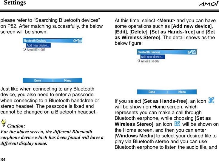 Settings     84    please refer to &ldquo;Searching Bluetooth devices&rdquo; on P82. After matching successfully, the below screen will be shown:  Just like when connecting to any Bluetooth device, you also need to enter a passcode when connecting to a Bluetooth handsfree or stereo headset. The passcode is fixed and cannot be changed on a Bluetooth headset.   Caution: For the above screen, the different Bluetooth earphone device which has been found will have a different display name.  At this time, select <Menu> and you can have some operations such as [Add new device], [Edit], [Delete], [Set as Hands-free] and [Set as Wireless Stereo]. The detail shows as the below figure:  If you select [Set as Hands-free], an icon   will be shown on Home screen, which represents you can make a call through Bluetooth earphone, while choosing [Set as Wireless Stereo], an icon    will be shown on the Home screen, and then you can enter [Windows Media] to select your desired file to play via Bluetooth stereo and you can use Bluetooth earphone to listen the audio file, and 