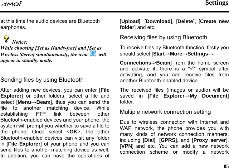  Settings     85 at this time the audio devices are Bluetooth earphones.   Notice: While choosing [Set as Hands-free] and [Set as Wireless Stereo] simultaneously, the icon   will appear in standby mode.  Sending files by using Bluetooth After adding new devices, you can enter [File Explorer] or other folders, select a file and select [Menu&rarr;Beam], thus you can send the file to another matching device. While establishing FTP link between other Bluetooth-enabled devices and your phone, the system will prompt you whether to save a file to the phone. Once select <OK>, the other Bluetooth-enabled devices can visit any folder in [File Explorer] of your phone and you can send files to another matching device as well. In addition, you can have the operations of [Upload], [Download], [Delete], [Create new folder] and etc. Receiving files by using Bluetooth To receive files by Bluetooth function, firstly you should select [Start&rarr;More&rarr;Settings&rarr; Connections->Beam] from the home screen and activate it, there is a &ldquo;9&rdquo; symbol after activating, and you can receive files from another Bluetooth-enabled device. The received files (images or audio) will be saved in [File Explorer&rarr;My Document] folder. Multiple network connection setting Due to wireless connection with Internet and WAP network, the phone provides you with many kinds of network connection manners, including [Dial], [GPRS], and [Proxy server], [VPN] and etc. You can add a new network connection scheme or modify a network 