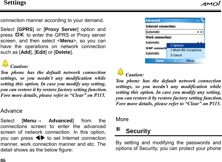 Settings     86    connection manner according to your demand. Select [GPRS] or [Proxy Server] option and press    to enter the GPRS or Proxy server screen, and then select <Menu>, so you can have the operations on network connection such as [Add], [Edit] or [Delete]. Caution: You phone has the default network connection settings, so you needn&rsquo;t any modification while setting this option. In case you modify any setting, you can restore it by restore factory setting function. Fore more details, please refer to &ldquo;Clear&rdquo; on P115.  Advance Select [Menu&rarr; Advanced] from the connections screen to enter the advanced screen of network connection. In this option, you can press  /  to set Internet connection manner, work connection manner and etc. The detail shows as the below figure:  Caution: You phone has the default network connection settings, so you needn&rsquo;t any modification while setting this option. In case you modify any setting, you can restore it by restore factory setting function. Fore more details, please refer to &ldquo;Clear&rdquo; on P115.  More  Security  By setting and modifying the passwords and options of Security, you can protect your phone 