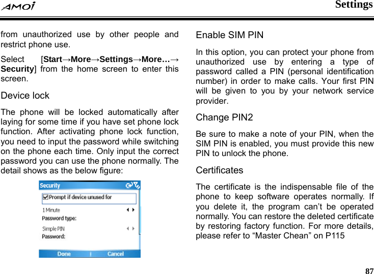  Settings     87 from unauthorized use by other people and restrict phone use. Select [Start&rarr;More&rarr;Settings&rarr;More&hellip;&rarr; Security] from the home screen to enter this screen. Device lock The phone will be locked automatically after laying for some time if you have set phone lock function. After activating phone lock function, you need to input the password while switching on the phone each time. Only input the correct password you can use the phone normally. The detail shows as the below figure:  Enable SIM PIN In this option, you can protect your phone from unauthorized use by entering a type of password called a PIN (personal identification number) in order to make calls. Your first PIN will be given to you by your network service provider. Change PIN2 Be sure to make a note of your PIN, when the SIM PIN is enabled, you must provide this new PIN to unlock the phone. Certificates The certificate is the indispensable file of the phone to keep software operates normally. If you delete it, the program can&rsquo;t be operated normally. You can restore the deleted certificate by restoring factory function. For more details, please refer to &ldquo;Master Chean&rdquo; on P115 