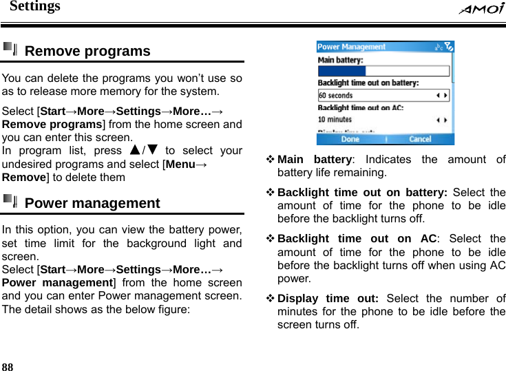 Settings     88     Remove programs  You can delete the programs you won&rsquo;t use so as to release more memory for the system. Select [Start&rarr;More&rarr;Settings&rarr;More&hellip;&rarr; Remove programs] from the home screen and you can enter this screen. In program list, press  / to select your undesired programs and select [Menu&rarr; Remove] to delete them  Power management  In this option, you can view the battery power, set time limit for the background light and screen. Select [Start&rarr;More&rarr;Settings&rarr;More&hellip;&rarr; Power management] from the home screen and you can enter Power management screen. The detail shows as the below figure:   Main battery: Indicates the amount of battery life remaining.  Backlight time out on battery: Select the amount of time for the phone to be idle before the backlight turns off.    Backlight time out on AC: Select the amount of time for the phone to be idle before the backlight turns off when using AC power.  Display time out: Select the number of minutes for the phone to be idle before the screen turns off.   