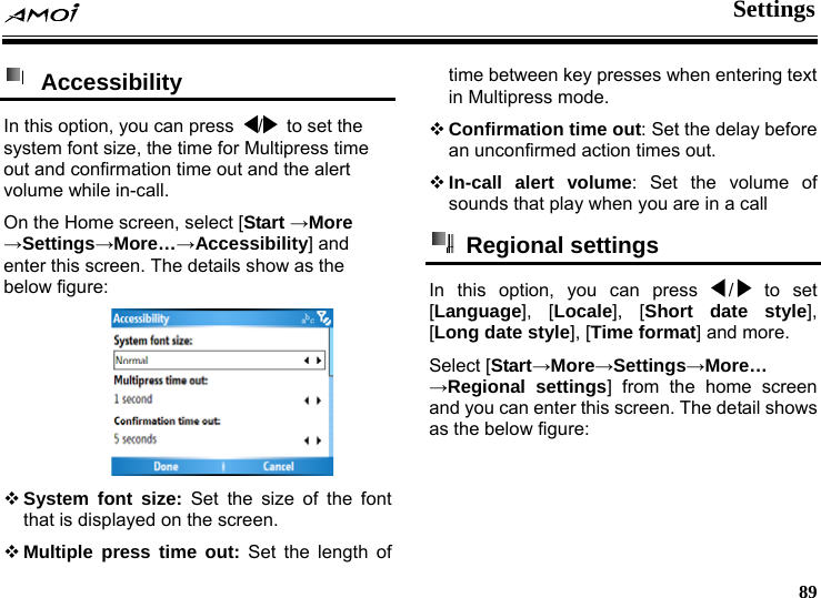  Settings     89  Accessibility  In this option, you can press  /   to set the system font size, the time for Multipress time out and confirmation time out and the alert volume while in-call. On the Home screen, select [Start &rarr;More &rarr;Settings&rarr;More&hellip;&rarr;Accessibility] and enter this screen. The details show as the below figure:     System font size: Set the size of the font that is displayed on the screen.  Multiple press time out: Set the length of time between key presses when entering text in Multipress mode.  Confirmation time out: Set the delay before an unconfirmed action times out.  In-call alert volume: Set the volume of sounds that play when you are in a call  Regional settings In this option, you can press  /  to set [Language], [Locale], [Short date style], [Long date style], [Time format] and more.   Select [Start&rarr;More&rarr;Settings&rarr;More&hellip; &rarr;Regional settings] from the home screen and you can enter this screen. The detail shows as the below figure: 
