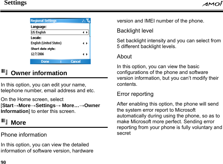 Settings     90      Owner information  In this option, you can edit your name, telephone number, email address and etc. On the Home screen, select [Start&rarr;More&rarr;Settings&rarr; More&hellip;&rarr;Owner Information] to enter this screen.  More  Phone information   In this option, you can view the detailed information of software version, hardware version and IMEI number of the phone. Backlight level   Set backlight intensity and you can select from 5 different backlight levels. About In this option, you can view the basic configurations of the phone and software version information, but you can&rsquo;t modify their contents. Error reporting   After enabling this option, the phone will send the system error report to Microsoft automatically during using the phone, so as to make Microsoft more perfect. Sending error reporting from your phone is fully voluntary and secret