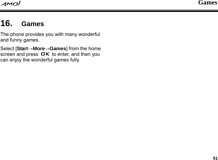  Games     91 es 16.  GamThe phone provides you with many wonderful and funny games. Select [Start&rarr;More&rarr;Games] from the home screen and press    to enter, and then you can enjoy the wonderful games fully.  