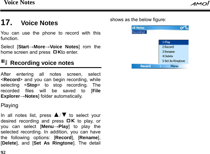 Voice Notes     92    es 17.  Voice NotYou can use the phone to record with this function. Select [Start&rarr;More&rarr;Voice Notes] rom the home screen and press  to enter.  Recording voice notes  After entering all notes screen, select <Record> and you can begin recording, while selecting <Stop> to stop recording. The recorded files will be saved to [File Explorer&rarr;Notes] folder automatically. Playing  In all notes list, press  / to select your desired recording and press   to play, or you can select [Menu&rarr;Play] to play the selected recording. In addition, you can have the following options: [Record], [Rename], [Delete], and [Set As Ringtone]. The detail shows as the below figure:  