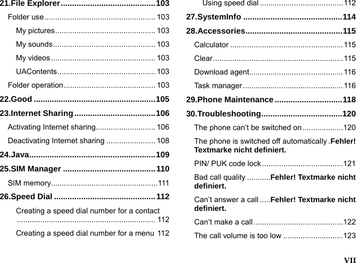   VII  21.File Explorer..........................................103 Folder use.................................................... 103 My pictures............................................... 103 My sounds................................................ 103 My videos................................................. 103 UAContents.............................................. 103 Folder operation........................................... 103 22.Good ......................................................105 23.Internet Sharing....................................106 Activating Internet sharing............................ 106 Deactivating Internet sharing ....................... 108 24.Java........................................................109 25.SIM Manager .........................................110 SIM memory..................................................111 26.Speed Dial .............................................112 Creating a speed dial number for a contact................................................................. 112 Creating a speed dial number for a menu 112 Using speed dial ....................................... 112 27.SystemInfo ............................................114 28.Accessories...........................................115 Calculator .....................................................115 Clear............................................................. 115 Download agent............................................116 Task manager...............................................116 29.Phone Maintenance..............................118 30.Troubleshooting....................................120 The phone can&rsquo;t be switched on...................120 The phone is switched off automatically .Fehler! Textmarke nicht definiert. PIN/ PUK code lock ......................................121 Bad call quality ...........Fehler! Textmarke nicht definiert. Can&rsquo;t answer a call .....Fehler! Textmarke nicht definiert. Can&rsquo;t make a call..........................................122 The call volume is too low ............................123 