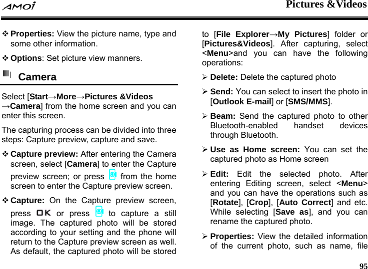  Pictures &amp;Videos     95  Properties: View the picture name, type and some other information.  Options: Set picture view manners.  Camera  Select [Start&rarr;More&rarr;Pictures &amp;Videos &rarr;Camera] from the home screen and you can enter this screen. The capturing process can be divided into three steps: Capture preview, capture and save.  Capture preview: After entering the Camera screen, select [Camera] to enter the Capture preview screen; or press   from the home screen to enter the Capture preview screen.  Capture: On the Capture preview screen, press   or  press   to capture a still image. The captured photo will be stored according to your setting and the phone will return to the Capture preview screen as well.   As default, the captured photo will be stored to [File Explorer&rarr;My Pictures] folder or [Pictures&amp;Videos]. After capturing, select <Menu>and you can have the following operations: &frac34; Delete: Delete the captured photo &frac34; Send: You can select to insert the photo in [Outlook E-mail] or [SMS/MMS]. &frac34; Beam: Send the captured photo to other Bluetooth-enabled handset devices through Bluetooth. &frac34; Use as Home screen: You can set the captured photo as Home screen   &frac34; Edit: Edit the selected photo. After entering Editing screen, select <Menu> and you can have the operations such as [Rotate], [Crop], [Auto Correct] and etc. While selecting [Save as], and you can rename the captured photo. &frac34; Properties: View the detailed information of the current photo, such as name, file 