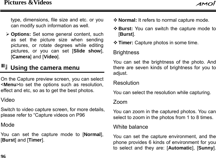 Pictures &amp;Videos    96    type, dimensions, file size and etc. or you can modify such information as well. &frac34; Options: Set some general content, such as set the picture size when sending pictures, or rotate degrees while editing pictures, or you can set [Slide show], [Camera] and [Video].  Using the camera menu On the Capture preview screen, you can select <Menu>to set the options such as resolution, effect and etc, so as to get the best photos. Video Switch to video capture screen, for more details, please refer to &ldquo;Capture videos on P96 Mode You can set the capture mode to [Normal], [Burst] and [Timer].  Normal: It refers to normal capture mode.  Burst: You can switch the capture mode to [Burst].  Timer: Capture photos in some time. Brightness You can set the brightness of the photo. And there are seven kinds of brightness for you to adjust. Resolution You can select the resolution while capturing. Zoom  You can zoom in the captured photos. You can select to zoom in the photos from 1 to 8 times. White balance You can set the capture environment, and the phone provides 6 kinds of environment for you to select and they are: [Automatic], [Sunny]. 